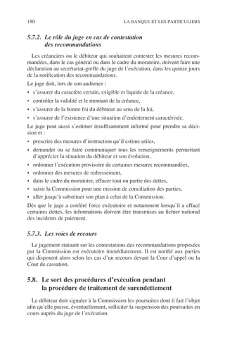180 LA BANQUE ET LES PARTICULIERS
5.7.2. Le rôle du juge en cas de contestation
des recommandations
Les créanciers ou le débiteur qui souhaitent contester les mesures recom-
mandées, dans le cas général ou dans le cadre du moratoire, doivent faire une
déclaration au secrétariat-greffe du juge de l’exécution, dans les quinze jours
de la notiﬁcation des recommandations.
Le juge doit, lors de son audience :
• s’assurer du caractère certain, exigible et liquide de la créance,
• contrôler la validité et le montant de la créance,
• s’assurer de la bonne foi du débiteur au sens de la loi,
• s’assurer de l’existence d’une situation d’endettement caractérisée.
Le juge peut aussi s’estimer insufﬁsamment informé pour prendre sa déci-
sion et :
• prescrire des mesures d’instruction qu’il estime utiles,
• demander ou se faire communiquer tous les renseignements permettant
d’apprécier la situation du débiteur et son évolution,
• ordonner l’exécution provisoire de certaines mesures recommandées,
• ordonner des mesures de redressement,
• dans le cadre du moratoire, effacer tout ou partie des dettes,
• saisir la Commission pour une mission de conciliation des parties,
• aller jusqu’à substituer son plan à celui de la Commission.
Dès que le juge a conféré force exécutoire et notamment lorsqu’il a effacé
certaines dettes, les informations doivent être transmises au ﬁchier national
des incidents de paiement.
5.7.3. Les voies de recours
Le jugement statuant sur les contestations des recommandations proposées
par la Commission est exécutoire immédiatement. Il est notiﬁé aux parties
qui disposent alors selon les cas d’un recours devant la Cour d’appel ou la
Cour de cassation.
5.8. Le sort des procédures d’exécution pendant
la procédure de traitement de surendettement
Le débiteur doit signaler à la Commission les poursuites dont il fait l’objet
aﬁn qu’elle puisse, éventuellement, solliciter la suspension des poursuites en
cours auprès du juge de l’exécution.
 