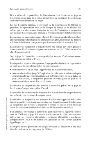 Les crédits aux particuliers 181
©Dunod–Laphotocopienonautoriséeestundélit.
Dès le début de la procédure, la Commission peut demander au juge de
l’exécution ou au juge de la saisie immobilière de suspendre l’exécution de
décision de condamnation de payer.
En cas d’extrême urgence, le président de la Commission, le délégué du
président, le représentant local de la Banque de France ou le débiteur lui-
même, peuvent directement demander au juge de l’exécution la suspension
des mesures d’exécution, sans attendre la prochaine réunion de la Commission.
La demande de suspension a pour objectif d’éviter que pendant la procédure,
et notamment pendant la phase d’élaboration du plan, la situation du débiteur
soit irrémédiablement compromise par des mesures d’exécution forcées.
La demande de suspension d’exécution doit être limitée aux seules procédu-
res en cours d’exécution et aux poursuites mettant en péril l’élaboration d’un
plan de redressement.
Seul le juge de l’exécution peut suspendre les mesures d’exécution en cours
si la situation du débiteur l’exige.
La suspension ne pourra être prononcée que pendant la durée de la procédure
de traitement de surendettement et ne pourra excéder :
• soit une durée d’un an pour l’approbation du plan conventionnel,
• soit une durée allant jusqu’à l’expiration du délai dont le débiteur dispose
pour demander des recommandations à la Commission en cas d’échec du
plan. Dans ce cas, la suspension produira ses effets jusqu’au jour où les
recommandations auront force exécutoire.
La décision de suspension des mesures d’exécution prises par le juge de
l’exécution n’est pas susceptible d’appel.
La décision de suspension des mesures d’exécution interdit temporairement
aux créanciers de continuer leurs poursuites.
La décision de suspension des mesures d’exécution stoppe les avis à tiers
détenteurs délivrés moins de deux mois avant la notiﬁcation de l’ordonnance
de suspension des mesures d’exécution et stoppe les saisies d’attribution en
cours de validation ainsi que les saisies mobilières ou immobilières.
Bien entendu, en échange le débiteur ne peut en aucun cas aggraver sa situa-
tion, et d’ailleurs le juge lui interdit formellement de régler des créances
autres que les créances alimentaires (pensions alimentaires, prestations
compensatoires etc.) et de donner des garanties ou des sûretés (caution,
hypothèque, etc.).
La suspension des poursuites ne fait pas obstacle à l’exécution d’une déci-
sion d’expulsion de son logement du débiteur.
 