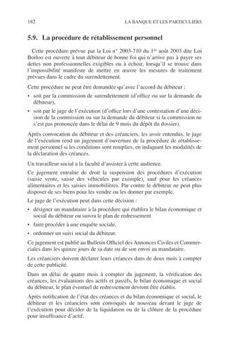 182 LA BANQUE ET LES PARTICULIERS
5.9. La procédure de rétablissement personnel
Cette procédure prévue par la Loi n° 2003-710 du 1er août 2003 dite Loi
Borloo est ouverte à tout débiteur de bonne foi qui n’arrive pas à payer ses
dettes non professionnelles exigibles ou à échoir, lorsqu’il se trouve dans
l’impossibilité manifeste de mettre en œuvre les mesures de traitement
prévues dans le cadre du surendettement.
Cette procédure ne peut être demandée qu’avec l’accord du débiteur :
• soit par la commission de surendettement (d’ofﬁce ou sur la demande du
débiteur),
• soit par le juge de l’exécution (d’ofﬁce lors d’une contestation d’une déci-
sion de la commission ou sur la demande du débiteur si la commission ne
s’est pas prononcée dans le délai de 9 mois du dépôt du dossier).
Après convocation du débiteur et des créanciers, les avoir entendus, le juge
de l’exécution rend un jugement d’ouverture de la procédure de rétablisse-
ment personnel si les conditions sont remplies, en indiquant les modalités de
la déclaration des créances.
Un travailleur social a la faculté d’assister à cette audience.
Ce jugement entraîne de droit la suspension des procédures d’exécution
(saisie vente, saisie des véhicules par exemple), sauf pour les créances
alimentaires et les saisies immobilières. Par contre le débiteur ne peut plus
disposer de ses biens pour les vendre ou les donner par exemple.
Le juge de l’exécution peut dans cette décision :
• désigner un mandataire à la procédure qui établira le bilan économique et
social du débiteur ou suivra le plan de redressement
• faire procéder à une enquête sociale,
• ordonner un suivi social du débiteur.
Ce jugement est publié au Bulletin Ofﬁciel des Annonces Civiles et Commer-
ciales dans les quinze jours de sa date ou de son envoi au mandataire.
Les créanciers doivent déclarer leurs créances dans de deux mois à compter
de cette publicité.
Dans un délai de quatre mois à compter du jugement, la vériﬁcation des
créances, les évaluations des actifs et passifs, le bilan économique et social
du débiteur, le plan éventuel de redressement devront être établis.
Après notiﬁcation de l’état des créances et du bilan économique et social, le
débiteur et les créanciers sont convoqués de nouveau devant le juge de
l’exécution pour décider de la liquidation ou de la clôture de la procédure
pour insufﬁsance d’actif.
 