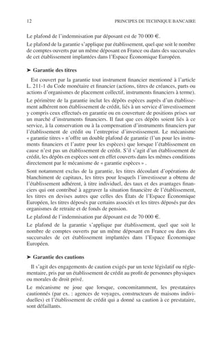 12 PRINCIPES DE TECHNIQUE BANCAIRE
Le plafond de l’indemnisation par déposant est de 70 000 €.
Le plafond de la garantie s’applique par établissement, quel que soit le nombre
de comptes ouverts par un même déposant en France ou dans des succursales
de cet établissement implantées dans l’Espace Économique Européen.
➤ Garantie des titres
Est couvert par la garantie tout instrument ﬁnancier mentionné à l’article
L. 211-1 du Code monétaire et ﬁnancier (actions, titres de créances, parts ou
actions d’organismes de placement collectif, instruments ﬁnanciers à terme).
Le périmètre de la garantie inclut les dépôts espèces auprès d’un établisse-
ment adhérent non établissement de crédit, liés à un service d’investissement
y compris ceux effectués en garantie ou en couverture de positions prises sur
un marché d’instruments ﬁnanciers. Il faut que ces dépôts soient liés à ce
service, à la conservation ou à la compensation d’instruments ﬁnanciers par
l’établissement de crédit ou l’entreprise d’investissement. Le mécanisme
« garantie titres » n’offre un double plafond de garantie (l’un pour les instru-
ments ﬁnanciers et l’autre pour les espèces) que lorsque l’établissement en
cause n’est pas un établissement de crédit. S’il s’agit d’un établissement de
crédit, les dépôts en espèces sont en effet couverts dans les mêmes conditions
directement par le mécanisme de « garantie espèces » .
Sont notamment exclus de la garantie, les titres découlant d’opérations de
blanchiment de capitaux, les titres pour lesquels l’investisseur a obtenu de
l’établissement adhérent, à titre individuel, des taux et des avantages ﬁnan-
ciers qui ont contribué à aggraver la situation ﬁnancière de l’établissement,
les titres en devises autres que celles des États de l’Espace Économique
Européen, les titres déposés par certains associés et les titres déposés par des
organismes de retraite et de fonds de pension.
Le plafond de l’indemnisation par déposant est de 70 000 €.
Le plafond de la garantie s’applique par établissement, quel que soit le
nombre de comptes ouverts par un même déposant en France ou dans des
succursales de cet établissement implantées dans l’Espace Économique
Européen.
➤ Garantie des cautions
Il s’agit des engagements de caution exigés par un texte législatif ou régle-
mentaire, pris par un établissement de crédit au proﬁt de personnes physiques
ou morales de droit privé.
Le mécanisme ne joue que lorsque, concomitamment, les prestataires
cautionnés (par ex. : agences de voyages, constructeurs de maisons indivi-
duelles) et l’établissement de crédit qui a donné sa caution à ce prestataire,
sont défaillants.
 