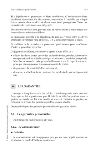 Les crédits aux particuliers 183
©Dunod–Laphotocopienonautoriséeestundélit.
Si la liquidation est prononcée, les biens du débiteur, à l’exclusion des biens
meublants nécessaires à la vie courante, sont vendus à l’amiable par le liqui-
dateur nommé dans un délai de douze mois (sauf prorogation). Sinon une
procédure de vente forcée sera diligentée.
Des mesures diverses sont prévues pour la reprise ou de la vente forcée des
immeubles sur saisie immobilière.
Le liquidateur procède à la répartition du prix des ventes entre les divers
créanciers suivant leur rang et sûretés. Il n’y a pas de procédure d’ordre.
Si la clôture de la procédure est prononcée, généralement pour insufﬁsance
d’actif, la procédure prend ﬁn.
Ce jugement de clôture, susceptible d’appel, a pour effets de :
• effacer les dettes autres que celles professionnelles, pénales, alimentaires
ou réparatrices d’un préjudice subi par les victimes d’une infraction pénale.
Mais la caution ou le coobligé du rétabli seront tenus de payer le créancier
principal et conserveront leurs recours contre le rétabli.
• de prononcer la possibilité d’un suivi social,
• d’inscrire le rétabli au ﬁchier national des incidents de paiement pour huit
ans.
LES GARANTIES
Lorsque le banquier accorde des crédits, il le fait en grande partie avec des
fonds qui ne lui appartiennent pas. Il doit de ce fait être prudent dans la
gestion des fonds qui lui sont conﬁés et souvent conforter sa position de
créancier en prenant des garanties appelées souvent sûretés.
On peut distinguer les garanties personnelles des garanties réelles.
6.1. Les garanties personnelles
On distingue le cautionnement et l’aval.
6.1.1. Le cautionnement
➤ Déﬁnition
Le cautionnement est l’engagement pris par un tiers, appelé caution, de
s’exécuter en cas de défaillance du débiteur.
6
 