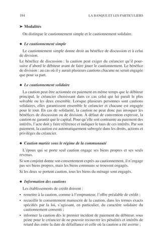 184 LA BANQUE ET LES PARTICULIERS
➤ Modalités
On distingue le cautionnement simple et le cautionnement solidaire.
◆ Le cautionnement simple
Le cautionnement simple donne droit au bénéﬁce de discussion et à celui
de division.
Le bénéﬁce de discussion : la caution peut exiger du créancier qu’il pour-
suive d’abord le débiteur avant de faire jouer le cautionnement. Le bénéﬁce
de division : au cas où il y aurait plusieurs cautions chacune ne serait engagée
que pour sa part.
◆ Le cautionnement solidaire
La caution peut être actionnée en paiement en même temps que le débiteur
principal, le créancier choisissant dans ce cas celui qui lui paraît le plus
solvable ou les deux ensemble. Lorsque plusieurs personnes sont cautions
solidaires, elles garantissent ensemble le créancier et chacune est engagée
pour le tout. En cas de solidarité, la caution ne peut donc pas invoquer les
bénéﬁces de discussion ou de division. À défaut de convention expresse, la
caution ne garantit que le capital. Pour qu’elle soit contrainte au paiement des
intérêts, l’acte doit y faire référence et indiquer le taux de ces intérêts. Par son
paiement, la caution est automatiquement subrogée dans les droits, actions et
privilèges du créancier.
◆ Caution mariée sous le régime de la communauté
L’époux qui se porte seul caution engage ses biens propres et ses seuls
revenus.
Si son conjoint donne son consentement exprès au cautionnement, il n’engage
pas ses biens propres, mais les biens communs se trouvent engagés.
Si les deux se portent caution, tous les biens du ménage sont engagés.
◆ Information des cautions
Les établissements de crédit doivent :
• remettre à la caution, comme à l’emprunteur, l’offre préalable de crédit ;
• recueillir le consentement manuscrit de la caution, dans les termes exacts
spéciﬁés par la loi, s’agissant, en particulier, du caractère solidaire du
cautionnement consenti ;
• informer la caution dès le premier incident de paiement du débiteur, sous
peine pour le créancier de ne pouvoir recouvrer les pénalités et intérêts de
retard dus entre la date de défaillance et celle où la caution a été avertie ;
 