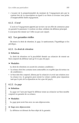 Les crédits aux particuliers 185
©Dunod–Laphotocopienonautoriséeestundélit.
• s’assurer de la proportionnalité du montant de l’engagement pris par la
caution lors de sa souscription eu égard à ses biens et revenus sous peine
d’inopposabilité dudit engagement.
6.1.2. L’aval
L’aval est l’engagement apporté par un tiers sur un effet de commerce pour
en garantir le paiement. L’avaliste est donc solidaire du débiteur principal.
L’aval peut être donné sur l’effet ou par acte séparé.
6.2. Les garanties réelles
On trouve le droit de rétention, le gage, le nantissement, l’hypothèque et les
privilèges.
6.2.1. Le droit de rétention
➤ Déﬁnition
Le droit de rétention est la possibilité donnée au créancier de retenir un
bien corporel du débiteur tant qu’il n’a pas été payé.
➤ Modalités
Le droit de rétention est assorti de certaines conditions :
• la créance doit être certaine (non contestable) et exigible (pas de termes ou
de conditions) ;
• le bien doit être corporel, détenu par le créancier et avoir une relation avec
la créance (ex. le garagiste peut retenir la voiture conﬁée pour réparation
tant que le prix de la réparation ne lui a pas été payé).
6.2.2. Le gage
➤ Déﬁnition
Le gage est l’acte par lequel le débiteur remet au créancier un bien meuble
corporel en garantie de sa créance.
➤ Modalités
Le gage peut avoir lieu avec ou sans dépossession.
◆ Gage avec dépossession
Le débiteur est démuni du bien objet de la garantie.
 