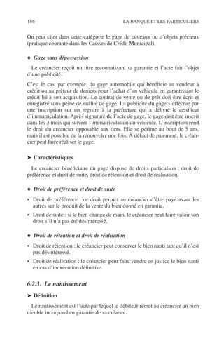 186 LA BANQUE ET LES PARTICULIERS
On peut citer dans cette catégorie le gage de tableaux ou d’objets précieux
(pratique courante dans les Caisses de Crédit Municipal).
◆ Gage sans dépossession
Le créancier reçoit un titre reconnaissant sa garantie et l’acte fait l’objet
d’une publicité.
C’est le cas, par exemple, du gage automobile qui bénéﬁcie au vendeur à
crédit ou au prêteur de deniers pour l’achat d’un véhicule en garantissant le
crédit lié à son acquisition. Le contrat de vente ou de prêt doit être écrit et
enregistré sous peine de nullité de gage. La publicité du gage s’effectue par
une inscription sur un registre à la préfecture qui a délivré le certiﬁcat
d’immatriculation. Après signature de l’acte de gage, le gage doit être inscrit
dans les 3 mois qui suivent l’immatriculation du véhicule. L’inscription rend
le droit du créancier opposable aux tiers. Elle se périme au bout de 5 ans,
mais il est possible de la renouveler une fois. À défaut de paiement, le créan-
cier peut faire réaliser le gage.
➤ Caractéristiques
Le créancier bénéﬁciaire du gage dispose de droits particuliers : droit de
préférence et droit de suite, droit de rétention et droit de réalisation.
◆ Droit de préférence et droit de suite
• Droit de préférence : ce droit permet au créancier d’être payé avant les
autres sur le produit de la vente du bien donné en garantie.
• Droit de suite : si le bien change de main, le créancier peut faire valoir son
droit s’il n’a pas été désintéressé.
◆ Droit de rétention et droit de réalisation
• Droit de rétention : le créancier peut conserver le bien nanti tant qu’il n’est
pas désintéressé.
• Droit de réalisation : le créancier peut faire vendre en justice le bien nanti
en cas d’inexécution déﬁnitive.
6.2.3. Le nantissement
➤ Déﬁnition
Le nantissement est l’acte par lequel le débiteur remet au créancier un bien
meuble incorporel en garantie de sa créance.
 