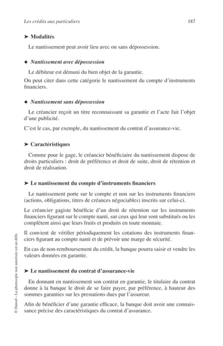Les crédits aux particuliers 187
©Dunod–Laphotocopienonautoriséeestundélit.
➤ Modalités
Le nantissement peut avoir lieu avec ou sans dépossession.
◆ Nantissement avec dépossession
Le débiteur est démuni du bien objet de la garantie.
On peut citer dans cette catégorie le nantissement du compte d’instruments
ﬁnanciers.
◆ Nantissement sans dépossession
Le créancier reçoit un titre reconnaissant sa garantie et l’acte fait l’objet
d’une publicité.
C’est le cas, par exemple, du nantissement du contrat d’assurance-vie.
➤ Caractéristiques
Comme pour le gage, le créancier bénéﬁciaire du nantissement dispose de
droits particuliers : droit de préférence et droit de suite, droit de rétention et
droit de réalisation.
➤ Le nantissement du compte d’instruments ﬁnanciers
Le nantissement porte sur le compte et non sur les instruments ﬁnanciers
(actions, obligations, titres de créances négociables) inscrits sur celui-ci.
Le créancier gagiste bénéﬁcie d’un droit de rétention sur les instruments
ﬁnanciers ﬁgurant sur le compte nanti, sur ceux qui leur sont substitués ou les
complètent ainsi que leurs fruits et produits en toute monnaie.
Il convient de vériﬁer périodiquement les cotations des instruments ﬁnan-
ciers ﬁgurant au compte nanti et de prévoir une marge de sécurité.
En cas de non-remboursement du crédit, la banque pourra saisir et vendre les
valeurs données en garantie.
➤ Le nantissement du contrat d’assurance-vie
En donnant en nantissement son contrat en garantie, le titulaire du contrat
donne à la banque le droit de se faire payer, par préférence, à hauteur des
sommes garanties sur les prestations dues par l’assureur.
Aﬁn de bénéﬁcier d’une garantie efﬁcace, la banque doit avoir une connais-
sance précise des caractéristiques du contrat d’assurance.
 