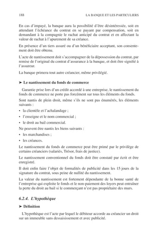 188 LA BANQUE ET LES PARTICULIERS
En cas d’impayé, la banque aura la possibilité d’être désintéressée, soit en
attendant l’échéance du contrat en se payant par compensation, soit en
demandant à la compagnie le rachat anticipé du contrat et en affectant la
valeur de rachat à l’apurement de sa créance.
En présence d’un tiers assuré ou d’un bénéﬁciaire acceptant, son consente-
ment doit être obtenu.
L’acte de nantissement doit s’accompagner de la dépossession du contrat, par
remise de l’original du contrat d’assurance à la banque, et doit être signiﬁé à
l’assureur.
La banque primera tout autre créancier, même privilégié.
➤ Le nantissement du fonds de commerce
Garantie prise lors d’un crédit accordé à une entreprise, le nantissement du
fonds de commerce ne porte pas forcément sur tous les éléments du fonds.
Sont nantis de plein droit, même s’ils ne sont pas énumérés, les éléments
suivants :
• la clientèle et l’achalandage ;
• l’enseigne et le nom commercial ;
• le droit au bail commercial.
Ne peuvent être nantis les biens suivants :
• les marchandises ;
• les créances.
Le nantissement du fonds de commerce peut être primé par le privilège de
certains créanciers (salariés, Trésor, frais de justice).
Le nantissement conventionnel du fonds doit être constaté par écrit et être
enregistré.
Il doit enﬁn faire l’objet de formalités de publicité dans les 15 jours de la
signature du contrat, sous peine de nullité du nantissement.
La valeur du nantissement est fortement dépendante de la bonne santé de
l’entreprise qui exploite le fonds et le non-paiement des loyers peut entraîner
la perte du droit au bail si le commerçant n’est pas propriétaire des murs.
6.2.4. L’hypothèque
➤ Déﬁnition
L’hypothèque est l’acte par lequel le débiteur accorde au créancier un droit
sur un immeuble sans dessaisissement et avec publicité.
 