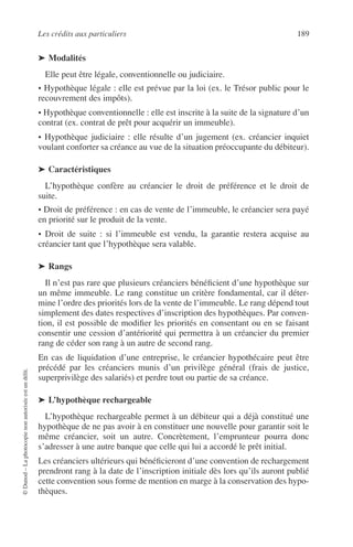 Les crédits aux particuliers 189
©Dunod–Laphotocopienonautoriséeestundélit.
➤ Modalités
Elle peut être légale, conventionnelle ou judiciaire.
• Hypothèque légale : elle est prévue par la loi (ex. le Trésor public pour le
recouvrement des impôts).
• Hypothèque conventionnelle : elle est inscrite à la suite de la signature d’un
contrat (ex. contrat de prêt pour acquérir un immeuble).
• Hypothèque judiciaire : elle résulte d’un jugement (ex. créancier inquiet
voulant conforter sa créance au vue de la situation préoccupante du débiteur).
➤ Caractéristiques
L’hypothèque confère au créancier le droit de préférence et le droit de
suite.
• Droit de préférence : en cas de vente de l’immeuble, le créancier sera payé
en priorité sur le produit de la vente.
• Droit de suite : si l’immeuble est vendu, la garantie restera acquise au
créancier tant que l’hypothèque sera valable.
➤ Rangs
Il n’est pas rare que plusieurs créanciers bénéﬁcient d’une hypothèque sur
un même immeuble. Le rang constitue un critère fondamental, car il déter-
mine l’ordre des priorités lors de la vente de l’immeuble. Le rang dépend tout
simplement des dates respectives d’inscription des hypothèques. Par conven-
tion, il est possible de modiﬁer les priorités en consentant ou en se faisant
consentir une cession d’antériorité qui permettra à un créancier du premier
rang de céder son rang à un autre de second rang.
En cas de liquidation d’une entreprise, le créancier hypothécaire peut être
précédé par les créanciers munis d’un privilège général (frais de justice,
superprivilège des salariés) et perdre tout ou partie de sa créance.
➤ L’hypothèque rechargeable
L’hypothèque rechargeable permet à un débiteur qui a déjà constitué une
hypothèque de ne pas avoir à en constituer une nouvelle pour garantir soit le
même créancier, soit un autre. Concrètement, l’emprunteur pourra donc
s’adresser à une autre banque que celle qui lui a accordé le prêt initial.
Les créanciers ultérieurs qui bénéﬁcieront d’une convention de rechargement
prendront rang à la date de l’inscription initiale dès lors qu’ils auront publié
cette convention sous forme de mention en marge à la conservation des hypo-
thèques.
 