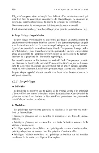 190 LA BANQUE ET LES PARTICULIERS
L’hypothèque pourra être rechargée dans la limite d’un montant maximal qui
sera ﬁxé dans la convention constitutive de l’hypothèque. Ce montant ne
pourra pas varier en fonction de la hausse de la valeur de l’immeuble.
Toute convention de rechargement doit être passée par acte notarié.
Il est interdit de recharger une hypothèque pour garantir un crédit revolving.
➤ Le prêt viager hypothécaire
Le prêt viager hypothécaire est un contrat par lequel un établissement de
crédit ou un établissement ﬁnancier consent à une personne physique un prêt
sous forme d’un capital ou de versements périodiques, qui est garanti par une
hypothèque constituée sur un bien immobilier de l’emprunteur à usage exclu-
sif d’habitation et dont le remboursement – principal et intérêts – ne peut être
exigé qu’au décès de l’emprunteur ou bien lors de la cession ou du démem-
brement de la propriété de l’immeuble hypothéqué.
Lors du dénouement de l’opération en cas de décès de l’emprunteur, la dette
des héritiers est limitée à la valeur de l’immeuble estimée au jour de l’ouver-
ture de la succession, en tant que de besoin par un expert désigné amiable-
ment ou judiciairement. Les héritiers peuvent payer la dette ainsi plafonnée.
Le prêt viager hypothécaire est interdit pour ﬁnancer les besoins d’une acti-
vité professionnelle.
6.2.5. Les privilèges
➤ Déﬁnition
Le privilège est un droit que la qualité de la créance donne à un créancier
d’être préféré aux autres créanciers, même hypothécaires. Cette priorité de
paiement permet à son titulaire de disposer d’une garantie sur une partie ou la
totalité du patrimoine du débiteur.
➤ Modalités
Les privilèges peuvent être généraux ou spéciaux ; ils peuvent être mobi-
liers ou immobiliers.
• Privilèges généraux sur les meubles et immeubles : ex. frais de justice,
salaires.
• Privilèges généraux sur les meubles : ex. frais funéraires, créance de la
victime d’un accident.
• Privilèges spéciaux immobiliers : ex. privilège du vendeur d’un immeuble,
privilège du prêteur de deniers pour l’acquisition d’un immeuble.
• Privilèges spéciaux mobiliers : ex. privilège du bailleur sur les meubles
meublants du locataire, privilège de l’aubergiste.
 