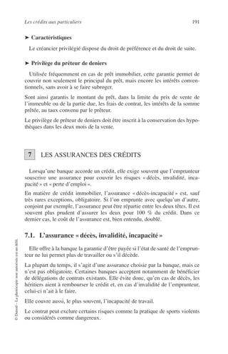 Les crédits aux particuliers 191
©Dunod–Laphotocopienonautoriséeestundélit.
➤ Caractéristiques
Le créancier privilégié dispose du droit de préférence et du droit de suite.
➤ Privilège du prêteur de deniers
Utilisée fréquemment en cas de prêt immobilier, cette garantie permet de
couvrir non seulement le principal du prêt, mais encore les intérêts conven-
tionnels, sans avoir à se faire subroger.
Sont ainsi garantis le montant du prêt, dans la limite du prix de vente de
l’immeuble ou de la partie due, les frais de contrat, les intérêts de la somme
prêtée, au taux convenu par le prêteur.
Le privilège de prêteur de deniers doit être inscrit à la conservation des hypo-
thèques dans les deux mois de la vente.
LES ASSURANCES DES CRÉDITS
Lorsqu’une banque accorde un crédit, elle exige souvent que l’emprunteur
souscrive une assurance pour couvrir les risques « décès, invalidité, inca-
pacité » et « perte d’emploi ».
En matière de crédit immobilier, l’assurance « décès-incapacité » est, sauf
très rares exceptions, obligatoire. Si l’on emprunte avec quelqu’un d’autre,
conjoint par exemple, l’assurance peut être répartie entre les deux têtes. Il est
souvent plus prudent d’assurer les deux pour 100 % du crédit. Dans ce
dernier cas, le coût de l’assurance est, bien entendu, doublé.
7.1. L’assurance « décès, invalidité, incapacité »
Elle offre à la banque la garantie d’être payée si l’état de santé de l’emprun-
teur ne lui permet plus de travailler ou s’il décède.
La plupart du temps, il s’agit d’une assurance choisie par la banque, mais ce
n’est pas obligatoire. Certaines banques acceptent notamment de bénéﬁcier
de délégations de contrats existants. Elle évite donc, qu’en cas de décès, les
héritiers aient à rembourser le crédit et, en cas d’invalidité de l’emprunteur,
celui-ci n’ait à le faire.
Elle couvre aussi, le plus souvent, l’incapacité de travail.
Le contrat peut exclure certains risques comme la pratique de sports violents
ou considérés comme dangereux.
7
 