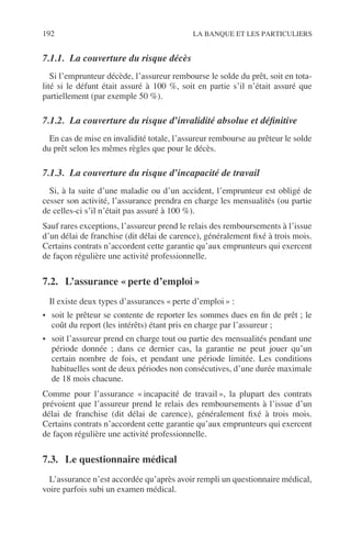 192 LA BANQUE ET LES PARTICULIERS
7.1.1. La couverture du risque décès
Si l’emprunteur décède, l’assureur rembourse le solde du prêt, soit en tota-
lité si le défunt était assuré à 100 %, soit en partie s’il n’était assuré que
partiellement (par exemple 50 %).
7.1.2. La couverture du risque d’invalidité absolue et déﬁnitive
En cas de mise en invalidité totale, l’assureur rembourse au prêteur le solde
du prêt selon les mêmes règles que pour le décès.
7.1.3. La couverture du risque d’incapacité de travail
Si, à la suite d’une maladie ou d’un accident, l’emprunteur est obligé de
cesser son activité, l’assurance prendra en charge les mensualités (ou partie
de celles-ci s’il n’était pas assuré à 100 %).
Sauf rares exceptions, l’assureur prend le relais des remboursements à l’issue
d’un délai de franchise (dit délai de carence), généralement ﬁxé à trois mois.
Certains contrats n’accordent cette garantie qu’aux emprunteurs qui exercent
de façon régulière une activité professionnelle.
7.2. L’assurance « perte d’emploi »
Il existe deux types d’assurances « perte d’emploi » :
• soit le prêteur se contente de reporter les sommes dues en ﬁn de prêt ; le
coût du report (les intérêts) étant pris en charge par l’assureur ;
• soit l’assureur prend en charge tout ou partie des mensualités pendant une
période donnée ; dans ce dernier cas, la garantie ne peut jouer qu’un
certain nombre de fois, et pendant une période limitée. Les conditions
habituelles sont de deux périodes non consécutives, d’une durée maximale
de 18 mois chacune.
Comme pour l’assurance « incapacité de travail », la plupart des contrats
prévoient que l’assureur prend le relais des remboursements à l’issue d’un
délai de franchise (dit délai de carence), généralement ﬁxé à trois mois.
Certains contrats n’accordent cette garantie qu’aux emprunteurs qui exercent
de façon régulière une activité professionnelle.
7.3. Le questionnaire médical
L’assurance n’est accordée qu’après avoir rempli un questionnaire médical,
voire parfois subi un examen médical.
 