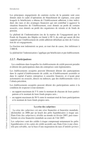 Introduction 13
©Dunod–Laphotocopienonautoriséeestundélit.
Les principaux engagements de cautions exclus de la garantie sont ceux
donnés dans le cadre d’opérations de blanchiment de capitaux, ceux pour
lesquels le bénéﬁciaire a obtenu de l’établissement adhérent, à titre indivi-
duel, des taux et des avantages ﬁnanciers qui ont contribué à aggraver la
situation ﬁnancière de l’établissement, ceux donnés au proﬁt de certains
associés, ceux donnés au proﬁt des organismes de retraite et de fonds de
pension.
Le plafond de l’indemnisation (ou de la reprise de l’engagement) par le
Fonds de Garantie des Dépôts est limité à 90 % du coût qui aurait dû être
supporté par l’établissement de crédit adhérent défaillant au titre de l’exécu-
tion de ses engagements.
La fraction non indemnisée ne peut, en tout état de cause, être inférieure à
3 000 €.
Le plafond de l’indemnisation s’applique par bénéﬁciaire et par établissement.
2.2.7. Participations
Les conditions dans lesquelles les établissements de crédit peuvent prendre
et détenir des participations dans des entreprises sont réglementées.
Les établissements assujettis peuvent librement détenir des participations
dans le capital d’établissements de crédit, ou d’établissements assimilés et
dans le capital d’autres entreprises à caractère ﬁnancier, et n’ayant pour
actionnaires ou associés, directs ou indirects, que des établissements visés à
l’alinéa précédent.
Les établissements assujettis peuvent détenir des participations autres à la
condition de respecter à tout moment :
– un rapport maximum de 5 % entre le montant de chacune de leurs partici-
pations et le montant de leurs fonds propres nets ;
– un rapport maximum de 50 % entre le montant total de leurs participations
et le montant de leurs fonds propres nets.
La crise des subprimes
La crise des subprimes est une crise ﬁnancière et boursière mondiale,
déclenchée en 2006 par un krach des prêts hypothécaires à risque aux
États-Unis (les subprimes), révélée au monde en février 2007, puis trans-
formée en crise ﬁnancière mondiale au cours de l’été 2007.
Les subprimes sont des crédits à risque comprenant notamment les prêts
hypothécaires et les cartes de crédit accordés aux États-Unis à une clien-
tèle peu solvable, sur la base d’une majoration du taux d’intérêt (prime)
 