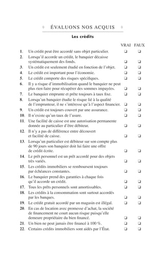 ♦ ÉVALUONS NOS ACQUIS ♦
Les crédits
VRAI FAUX
1. Un crédit peut être accordé sans objet particulier. ❑ ❑
2. Lorsqu’il accorde un crédit, le banquier décaisse
systématiquement des fonds. ❑ ❑
3. Un crédit est seulement étudié en fonction de l’objet. ❑ ❑
4. Le crédit est important pour l’économie. ❑ ❑
5. Le crédit comporte des risques spéciﬁques. ❑ ❑
6. Il y a risque d’immobilisation quand le banquier ne peut
plus rien faire pour récupérer des sommes impayées. ❑ ❑
7. Le banquier emprunte et prête toujours à taux ﬁxe. ❑ ❑
8. Lorsqu’un banquier étudie le risque lié à la qualité
de l’emprunteur, il ne s’intéresse qu’à l’aspect ﬁnancier. ❑ ❑
9. Un crédit est toujours couvert par une assurance. ❑ ❑
10. Il n’existe qu’un taux de l’usure. ❑ ❑
11. Une facilité de caisse est une autorisation permanente
donnée au particulier d’être débiteur. ❑ ❑
12. Il n’y a pas de différence entre découvert
et facilité de caisse. ❑ ❑
13. Lorsqu’un particulier est débiteur sur son compte plus
de 90 jours son banquier doit lui faire une offre
de crédit écrite. ❑ ❑
14. Le prêt personnel est un prêt accordé pour des objets
très variés. ❑ ❑
15. Les crédits immobiliers se remboursent toujours
par échéances constantes. ❑ ❑
16. Le banquier prend des garanties à chaque fois
qu’il accorde un crédit. ❑ ❑
17. Tous les prêts personnels sont amortissables. ❑ ❑
18. Les crédits à la consommation sont surtout accordés
par les banques. ❑ ❑
19. Le crédit gratuit accordé par un magasin est illégal. ❑ ❑
20. En cas de location avec promesse d’achat, la société
de ﬁnancement ne court aucun risque puisqu’elle
demeure propriétaire du bien ﬁnancé. ❑ ❑
21. Un bien ne peut jamais être ﬁnancé à 100 %. ❑ ❑
22. Certains crédits immobiliers sont aidés par l’État. ❑ ❑
 
