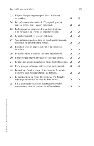 Les crédits aux particuliers 195
©Dunod–Laphotocopienonautoriséeestundélit.
23. Un prêt épargne-logement peut servir à ﬁnancer
un parking. ❑ ❑
24. Les prêts consentis au titre de l’épargne-logement
peuvent rentrer dans l’apport personnel. ❑ ❑
25. La location avec promesse d’achat évite toujours
à un particulier de fournir un apport personnel. ❑ ❑
26 Le cautionnement est toujours solidaire. ❑ ❑
27. Sans précisions particulières, en cas de cautionnement,
la caution ne garantit que le capital. ❑ ❑
28. L’aval est toujours apposé sur l’effet de commerce
lui-même. ❑ ❑
29. Le nantissement a toujours lieu sans dépossession. ❑ ❑
30. L’hypothèque ne peut être accordée que par contrat. ❑ ❑
31. Le privilège est une garantie qui prime toutes les autres. ❑ ❑
32. Il n’y a pas de différence entre gage et nantissement. ❑ ❑
33. Le droit de rétention permet à un créancier de retenir
n’importe quel bien appartenant au débiteur. ❑ ❑
34. Le nantissement du fonds de commerce n’a de réelle
valeur qu’en fonction de celle du droit au bail. ❑ ❑
35. S’il y a plusieurs créanciers hypothécaires inscrits
sur un même bien, ils ont tous les mêmes droits. ❑ ❑
 