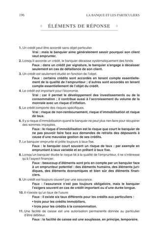 196 LA BANQUE ET LES PARTICULIERS
♦ ÉLÉMENTS DE RÉPONSE ♦
1. Un crédit peut être accordé sans objet particulier.
Vrai : mais le banquier aime généralement savoir pourquoi son client
veut emprunter.
2. Lorsqu’il accorde un crédit, le banquier décaisse systématiquement des fonds.
Faux : dans un crédit par signature, le banquier s’engage à décaisser
seulement en cas de défaillance de son client.
3. Un crédit est seulement étudié en fonction de l’objet.
Faux : certains crédits sont accordés en tenant compte essentielle-
ment de la qualité de l’emprunteur ; d’autres sont accordés en tenant
compte essentiellement de l’objet du crédit.
4. Le crédit est important pour l’économie.
Vrai : car il permet le développement des investissements ou de la
consommation ; il contribue aussi à l’accroissement du volume de la
monnaie avec un risque d’inﬂation.
5. Le crédit comporte des risques spéciﬁques.
Vrai : risque de non-remboursement, risque d’immobilisation et risque
de taux.
6. Il y a risque d’immobilisation quand le banquier ne peut plus rien faire pour récupérer
des sommes impayées.
Faux : le risque d’immobilisation est le risque que court le banquier de
ne pas pouvoir faire face aux demandes de retraits des déposants à
cause d’une mauvaise gestion de ses crédits.
7. Le banquier emprunte et prête toujours à taux ﬁxe.
Faux : le banquier court souvent un risque de taux : par exemple en
empruntant à taux variable et en prêtant à taux ﬁxe.
8. Lorsqu’un banquier étudie le risque lié à la qualité de l’emprunteur, il ne s’intéresse
qu’à l’aspect ﬁnancier.
Faux : beaucoup d’éléments sont pris en compte par un banquier face
à un emprunteur potentiel : des éléments humains, des éléments juri-
diques, des éléments économiques et bien sûr des éléments ﬁnan-
ciers.
9. Un crédit est toujours couvert par une assurance.
Faux : l’assurance n’est pas toujours obligatoire, mais le banquier
l’exigera souvent en cas de crédit important ou d’une durée longue.
10. Il n’existe qu’un taux de l’usure.
Faux : il existe six taux différents pour les crédits aux particuliers :
• trois pour les crédits immobiliers,
• trois pour les crédits à la consommation.
11. Une facilité de caisse est une autorisation permanente donnée au particulier
d’être débiteur.
Faux : la facilité de caisse est une souplesse, en principe, temporaire.
 
