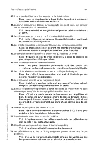 Les crédits aux particuliers 197
©Dunod–Laphotocopienonautoriséeestundélit.
12. Il n’y a pas de différence entre découvert et facilité de caisse.
Faux : mais, en ce qui concerne le particulier la pratique a tendance à
confondre découvert et facilité de caisse.
13. Lorsqu’un particulier est débiteur sur son compte plus de 90 jours, son banquier
doit lui faire une offre de crédit écrite.
Vrai : cette formalité est obligatoire sauf pour les crédits supérieurs à
21 500 €.
14. Le prêt personnel est un prêt accordé pour des objets très variés.
Vrai : car le prêt personnel est accordé essentiellement en fonction de
la personnalité de l’emprunteur.
15. Les crédits immobiliers se remboursent toujours par échéances constantes.
Faux : les crédits immobiliers peuvent être à remboursements progres-
sifs ou être assortis d’une période de différé ou de franchise.
16. Le banquier prend des garanties à chaque fois qu’il accorde un crédit.
Faux : fréquente en cas de crédit immobilier, la prise de garantie est
plus rare pour les crédits par caisse.
17. Tous les prêts personnels sont amortissables.
Faux : les prêts personnels permanents sont des crédits dits
« revolving » car les remboursements reconstituent le capital utilisable.
18. Les crédits à la consommation sont surtout accordés par les banques.
Faux : les crédits à la consommation sont surtout distribués par des
sociétés ﬁnancières spécialisées.
19. Le crédit gratuit accordé par un magasin est illégal.
Faux : toutefois, le vendeur est tenu de proposer à l’acheteur qui paie
comptant une remise équivalente au coût du crédit.
20. En cas de location avec promesse d’achat, la société de ﬁnancement ne court
aucun risque puisqu’elle demeure propriétaire du bien ﬁnancé.
Faux : s’il est vrai que la société de ﬁnancement est propriétaire du
bien, il n’empêche qu’un certain nombre de risques demeure : le bien
ﬁnancé peut être mal entretenu, il peut être détruit ou volé et mal
assuré, et il ne vaut en général pas grand-chose comme bien d’occa-
sion.
21. Un bien ne peut jamais être ﬁnancé à 100 %.
Faux : rien n’interdit un banquier à ﬁnancer un bien à 100 % sauf pour
certains crédits immobiliers réglementés.
22. Certains crédits immobiliers sont aidés par l’État.
Vrai : il s’agit notamment des prêts conventionnés, des prêts à l’acces-
sion sociale et des prêts à taux zéro.
23. Un prêt épargne-logement peut servir à ﬁnancer un parking.
Vrai : à condition qu’il soit l’accessoire d’un logement.
24. Les prêts consentis au titre de l’épargne-logement peuvent rentrer dans l’apport
personnel.
Vrai : c’est un de leurs avantages, mais le banquier doit veiller à ce que
l’emprunteur ne se retrouve pas en situation de surendettement.
 