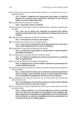 198 LA BANQUE ET LES PARTICULIERS
25. La location avec promesse d’achat évite toujours à un particulier de fournir un
apport personnel.
Vrai : toutefois, l’organisme de ﬁnancement peut exiger un dépôt de
garantie ou un premier loyer relativement important, ce qui revient à
exiger une sorte d’apport personnel.
26. Le cautionnement est toujours solidaire.
Faux : il peut être simple ou solidaire.
27. Sans précisions particulières, en cas de cautionnement, la caution ne garantit que
le capital.
Vrai : pour que la caution soit contrainte au paiement des intérêts,
l’acte de cautionnement doit y faire référence et indiquer le taux de ces
intérêts.
28. L’aval est toujours apposé sur l’effet de commerce lui-même.
Faux : l’aval peut être donné par acte séparé.
29. Le nantissement a toujours lieu sans dépossession.
Faux : il peut y avoir nantissement sans dépossession (ex. assurance-
vie) ou avec dépossession (ex. valeurs mobilières).
30. L’hypothèque ne peut être accordée que par contrat.
Faux : en dehors de l’hypothèque conventionnelle, il existe l’hypothè-
que légale ou judiciaire.
31. Le privilège est une garantie qui prime toutes les autres.
Vrai : le créancier privilégié peut le plus souvent primer le créancier
nanti ou hypothécaire.
32. Il n’y a pas de différence entre gage et nantissement.
Faux : le gage porte sur un bien meuble corporel et le nantissement sur
un bien meuble incorporel.
33. Le droit de rétention permet à un créancier de retenir n’importe quel bien apparte-
nant au débiteur.
Faux : le bien doit être détenu par le créancier ou donné en garantie et
avoir une relation avec la créance. De plus, la créance doit être certaine
(non contestable) et exigible (pas de termes ou de conditions).
34. Le nantissement du fonds de commerce n’a de réelle valeur qu’en fonction de
celle du droit au bail.
Vrai : le nantissement sur fonds de commerce ne peut s’avérer efﬁcace
dès lors que le droit au bail a de la valeur.
35. S’il y a plusieurs créanciers hypothécaires inscrits sur un même bien, ils ont tous
les mêmes droits.
Faux : chaque créancier a un rang qui détermine l’ordre de priorités
lors de la vente de l’immeuble. Le rang dépend, sauf exception, des
dates respectives d’inscription des hypothèques. En cas de liquidation
d’une entreprise, le créancier hypothécaire peut être précédé par les
créanciers munis d’un privilège général.
 