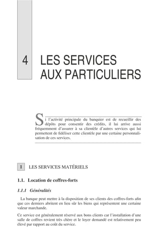 LES SERVICES
AUX PARTICULIERS
i l’activité principale du banquier est de recueillir des
dépôts pour consentir des crédits, il lui arrive aussi
fréquemment d’assurer à sa clientèle d’autres services qui lui
permettent de ﬁdéliser cette clientèle par une certaine personnali-
sation de ces services.
LES SERVICES MATÉRIELS
1.1. Location de coffres-forts
1.1.1 Généralités
La banque peut mettre à la disposition de ses clients des coffres-forts aﬁn
que ces derniers abritent en lieu sûr les biens qui représentent une certaine
valeur marchande.
Ce service est généralement réservé aux bons clients car l’installation d’une
salle de coffres revient très chère et le loyer demandé est relativement peu
élevé par rapport au coût du service.
S
1
4
 