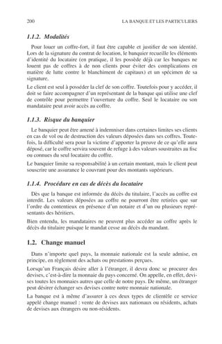 200 LA BANQUE ET LES PARTICULIERS
1.1.2. Modalités
Pour louer un coffre-fort, il faut être capable et justiﬁer de son identité.
Lors de la signature du contrat de location, le banquier recueille les éléments
d’identité du locataire (en pratique, il les possède déjà car les banques ne
louent pas de coffres à de non clients pour éviter des complications en
matière de lutte contre le blanchiment de capitaux) et un spécimen de sa
signature.
Le client est seul à posséder la clef de son coffre. Toutefois pour y accéder, il
doit se faire accompagner d’un représentant de la banque qui utilise une clef
de contrôle pour permettre l’ouverture du coffre. Seul le locataire ou son
mandataire peut avoir accès au coffre.
1.1.3. Risque du banquier
Le banquier peut être amené à indemniser dans certaines limites ses clients
en cas de vol ou de destruction des valeurs déposées dans ses coffres. Toute-
fois, la difﬁculté sera pour la victime d’apporter la preuve de ce qu’elle aura
déposé, car le coffre servira souvent de refuge à des valeurs soustraites au ﬁsc
ou connues du seul locataire du coffre.
Le banquier limite sa responsabilité à un certain montant, mais le client peut
souscrire une assurance le couvrant pour des montants supérieurs.
1.1.4. Procédure en cas de décès du locataire
Dès que la banque est informée du décès du titulaire, l’accès au coffre est
interdit. Les valeurs déposées au coffre ne pourront être retirées que sur
l’ordre du contentieux en présence d’un notaire et d’un ou plusieurs repré-
sentants des héritiers.
Bien entendu, les mandataires ne peuvent plus accéder au coffre après le
décès du titulaire puisque le mandat cesse au décès du mandant.
1.2. Change manuel
Dans n’importe quel pays, la monnaie nationale est la seule admise, en
principe, en règlement des achats ou prestations perçues.
Lorsqu’un Français désire aller à l’étranger, il devra donc se procurer des
devises, c’est-à-dire la monnaie du pays concerné. On appelle, en effet, devi-
ses toutes les monnaies autres que celle de notre pays. De même, un étranger
peut désirer échanger ses devises contre notre monnaie nationale.
La banque est à même d’assurer à ces deux types de clientèle ce service
appelé change manuel : vente de devises aux nationaux ou résidents, achats
de devises aux étrangers ou non-résidents.
 