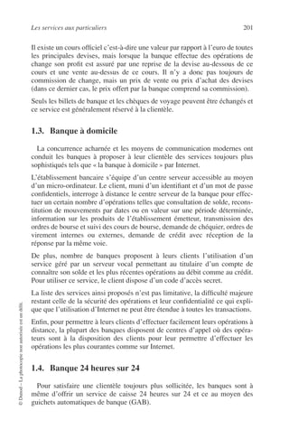 Les services aux particuliers 201
©Dunod–Laphotocopienonautoriséeestundélit.
Il existe un cours ofﬁciel c’est-à-dire une valeur par rapport à l’euro de toutes
les principales devises, mais lorsque la banque effectue des opérations de
change son proﬁt est assuré par une reprise de la devise au-dessous de ce
cours et une vente au-dessus de ce cours. Il n’y a donc pas toujours de
commission de change, mais un prix de vente ou prix d’achat des devises
(dans ce dernier cas, le prix offert par la banque comprend sa commission).
Seuls les billets de banque et les chèques de voyage peuvent être échangés et
ce service est généralement réservé à la clientèle.
1.3. Banque à domicile
La concurrence acharnée et les moyens de communication modernes ont
conduit les banques à proposer à leur clientèle des services toujours plus
sophistiqués tels que « la banque à domicile » par Internet.
L’établissement bancaire s’équipe d’un centre serveur accessible au moyen
d’un micro-ordinateur. Le client, muni d’un identiﬁant et d’un mot de passe
conﬁdentiels, interroge à distance le centre serveur de la banque pour effec-
tuer un certain nombre d’opérations telles que consultation de solde, recons-
titution de mouvements par dates ou en valeur sur une période déterminée,
information sur les produits de l’établissement émetteur, transmission des
ordres de bourse et suivi des cours de bourse, demande de chéquier, ordres de
virement internes ou externes, demande de crédit avec réception de la
réponse par la même voie.
De plus, nombre de banques proposent à leurs clients l’utilisation d’un
service géré par un serveur vocal permettant au titulaire d’un compte de
connaître son solde et les plus récentes opérations au débit comme au crédit.
Pour utiliser ce service, le client dispose d’un code d’accès secret.
La liste des services ainsi proposés n’est pas limitative, la difﬁculté majeure
restant celle de la sécurité des opérations et leur conﬁdentialité ce qui expli-
que que l’utilisation d’Internet ne peut être étendue à toutes les transactions.
Enﬁn, pour permettre à leurs clients d’effectuer facilement leurs opérations à
distance, la plupart des banques disposent de centres d’appel où des opéra-
teurs sont à la disposition des clients pour leur permettre d’effectuer les
opérations les plus courantes comme sur Internet.
1.4. Banque 24 heures sur 24
Pour satisfaire une clientèle toujours plus sollicitée, les banques sont à
même d’offrir un service de caisse 24 heures sur 24 et ce au moyen des
guichets automatiques de banque (GAB).
 