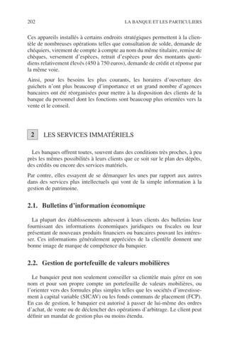202 LA BANQUE ET LES PARTICULIERS
Ces appareils installés à certains endroits stratégiques permettent à la clien-
tèle de nombreuses opérations telles que consultation de solde, demande de
chéquiers, virement de compte à compte au nom du même titulaire, remise de
chèques, versement d’espèces, retrait d’espèces pour des montants quoti-
diens relativement élevés (450 à 750 euros), demande de crédit et réponse par
la même voie.
Ainsi, pour les besoins les plus courants, les horaires d’ouverture des
guichets n’ont plus beaucoup d’importance et un grand nombre d’agences
bancaires ont été réorganisées pour mettre à la disposition des clients de la
banque du personnel dont les fonctions sont beaucoup plus orientées vers la
vente et le conseil.
LES SERVICES IMMATÉRIELS
Les banques offrent toutes, souvent dans des conditions très proches, à peu
près les mêmes possibilités à leurs clients que ce soit sur le plan des dépôts,
des crédits ou encore des services matériels.
Par contre, elles essayent de se démarquer les unes par rapport aux autres
dans des services plus intellectuels qui vont de la simple information à la
gestion de patrimoine.
2.1. Bulletins d’information économique
La plupart des établissements adressent à leurs clients des bulletins leur
fournissant des informations économiques juridiques ou ﬁscales ou leur
présentant de nouveaux produits ﬁnanciers ou bancaires pouvant les intéres-
ser. Ces informations généralement appréciées de la clientèle donnent une
bonne image de marque de compétence du banquier.
2.2. Gestion de portefeuille de valeurs mobilières
Le banquier peut non seulement conseiller sa clientèle mais gérer en son
nom et pour son propre compte un portefeuille de valeurs mobilières, ou
l’orienter vers des formules plus simples telles que les sociétés d’investisse-
ment à capital variable (SICAV) ou les fonds communs de placement (FCP).
En cas de gestion, le banquier est autorisé à passer de lui-même des ordres
d’achat, de vente ou de déclencher des opérations d’arbitrage. Le client peut
déﬁnir un mandat de gestion plus ou moins étendu.
2
 