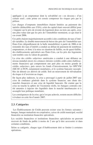 14 PRINCIPES DE TECHNIQUE BANCAIRE
2.3. Catégories
Les Établissements de Crédit peuvent exister sous les formes suivantes :
banque, banque mutualiste ou coopérative, caisse de crédit municipal, société
ﬁnancière ou institution ﬁnancière spécialisée.
Les sociétés ﬁnancières et institutions ﬁnancières spécialisées ne peuvent
recevoir de fonds du public à moins de 2 ans qu’à titre accessoire et dans
certaines conditions.
Selon sa catégorie, chaque type d’établissement doit se limiter à certaines
opérations.
appliquée à un emprunteur dont la solvabilité est « en dessous » d’un
certain seuil ; cette prime est censée compenser les risques pris par le
prêteur.
Les charges d’emprunts immobiliers étaient limitées au paiement des
intérêts (déductibles aux USA), celui du capital étant souvent différé pour
s’imputer sur le prix de revente du logement deux ou trois ans après, avec
une plus-value tant que les prix de l’immobilier montaient, ce qui était le
cas avant 2006.
Ces prêts étaient majoritairement accordés à des conditions de taux d’inté-
rêt variables. Le double mouvement de baisse des prix de l’immobilier aux
États-Unis (dégonﬂement de la bulle immobilière) à partir de 2006 et de
remontée des taux d’intérêt a conduit au défaut de paiement de nombreux
emprunteurs, et donc à la mise en situation de faillite, ou de quasi-faillite,
des établissements spécialisés aux États-Unis, car les prix des logements
sont tombés sous la valeur de garantie.
La crise des crédits subprimes américains a conduit à une déﬁance au
niveau mondial envers les créances titrisées (crédits cédés entre établisse-
ments ﬁnanciers) qui comprennent une part plus ou moins grande de
crédits subprimes, puis envers les fonds d’investissement, les OPCVM
(SICAV et FCP), notamment monétaires, et le système bancaire suscepti-
bles de détenir ces dérivés de crédit. Soit un mouvement de réévaluation
du risque et d’aversion au risque.
De façon plus indirecte, la crise a provoqué à partir de juillet 2007 une
crise de conﬁance générale dans le système ﬁnancier, une chute des
marchés ﬁnanciers et une crise de liquidité bancaire. De crainte que la
crise ne touche la sphère de l’économie réelle, les banques centrales ont
été amenées à injecter des liquidités dans le marché interbancaire et à
assouplir leur politique monétaire.
Les conséquences de la crise, qui n’est pas achevée, restent encore difﬁciles
à évaluer en cette ﬁn d’année 2007.
 