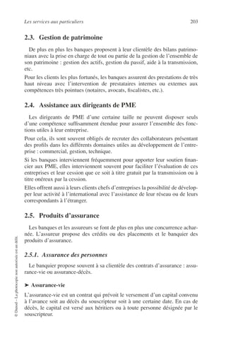 Les services aux particuliers 203
©Dunod–Laphotocopienonautoriséeestundélit.
2.3. Gestion de patrimoine
De plus en plus les banques proposent à leur clientèle des bilans patrimo-
niaux avec la prise en charge de tout ou partie de la gestion de l’ensemble de
son patrimoine : gestion des actifs, gestion du passif, aide à la transmission,
etc.
Pour les clients les plus fortunés, les banques assurent des prestations de très
haut niveau avec l’intervention de prestataires internes ou externes aux
compétences très pointues (notaires, avocats, ﬁscalistes, etc.).
2.4. Assistance aux dirigeants de PME
Les dirigeants de PME d’une certaine taille ne peuvent disposer seuls
d’une compétence sufﬁsamment étendue pour assurer l’ensemble des fonc-
tions utiles à leur entreprise.
Pour cela, ils sont souvent obligés de recruter des collaborateurs présentant
des proﬁls dans les différents domaines utiles au développement de l’entre-
prise : commercial, gestion, technique.
Si les banques interviennent fréquemment pour apporter leur soutien ﬁnan-
cier aux PME, elles interviennent souvent pour faciliter l’évaluation de ces
entreprises et leur cession que ce soit à titre gratuit par la transmission ou à
titre onéreux par la cession.
Elles offrent aussi à leurs clients chefs d’entreprises la possibilité de dévelop-
per leur activité à l’international avec l’assistance de leur réseau ou de leurs
correspondants à l’étranger.
2.5. Produits d’assurance
Les banques et les assureurs se font de plus en plus une concurrence achar-
née. L’assureur propose des crédits ou des placements et le banquier des
produits d’assurance.
2.5.1. Assurance des personnes
Le banquier propose souvent à sa clientèle des contrats d’assurance : assu-
rance-vie ou assurance-décès.
➤ Assurance-vie
L’assurance-vie est un contrat qui prévoit le versement d’un capital convenu
à l’avance soit au décès du souscripteur soit à une certaine date. En cas de
décès, le capital est versé aux héritiers ou à toute personne désignée par le
souscripteur.
 