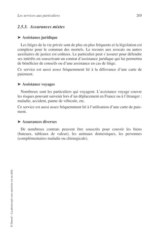 Les services aux particuliers 205
©Dunod–Laphotocopienonautoriséeestundélit.
2.5.3. Assurances mixtes
➤ Assistance juridique
Les litiges de la vie privée sont de plus en plus fréquents et la législation est
complexe pour le commun des mortels. Le recours aux avocats ou autres
auxiliaires de justice est coûteux. Le particulier peut s’assurer pour défendre
ses intérêts en souscrivant un contrat d’assistance juridique qui lui permettra
de bénéﬁcier de conseils ou d’une assistance en cas de litige.
Ce service est aussi assez fréquemment lié à la délivrance d’une carte de
paiement.
➤ Assistance voyages
Nombreux sont les particuliers qui voyagent. L’assistance voyage couvre
les risques pouvant survenir lors d’un déplacement en France ou à l’étranger :
maladie, accident, panne de véhicule, etc.
Ce service est aussi assez fréquemment lié à l’utilisation d’une carte de paie-
ment.
➤ Assurances diverses
De nombreux contrats peuvent être souscrits pour couvrir les biens
(bateaux, tableaux de valeur), les animaux domestiques, les personnes
(complémentaires maladie ou chirurgicale).
 