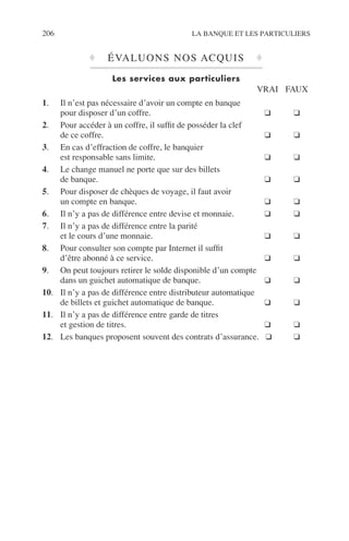 206 LA BANQUE ET LES PARTICULIERS
♦ ÉVALUONS NOS ACQUIS ♦
Les services aux particuliers
VRAI FAUX
1. Il n’est pas nécessaire d’avoir un compte en banque
pour disposer d’un coffre. ❑ ❑
2. Pour accéder à un coffre, il sufﬁt de posséder la clef
de ce coffre. ❑ ❑
3. En cas d’effraction de coffre, le banquier
est responsable sans limite. ❑ ❑
4. Le change manuel ne porte que sur des billets
de banque. ❑ ❑
5. Pour disposer de chèques de voyage, il faut avoir
un compte en banque. ❑ ❑
6. Il n’y a pas de différence entre devise et monnaie. ❑ ❑
7. Il n’y a pas de différence entre la parité
et le cours d’une monnaie. ❑ ❑
8. Pour consulter son compte par Internet il sufﬁt
d’être abonné à ce service. ❑ ❑
9. On peut toujours retirer le solde disponible d’un compte
dans un guichet automatique de banque. ❑ ❑
10. Il n’y a pas de différence entre distributeur automatique
de billets et guichet automatique de banque. ❑ ❑
11. Il n’y a pas de différence entre garde de titres
et gestion de titres. ❑ ❑
12. Les banques proposent souvent des contrats d’assurance. ❑ ❑
 