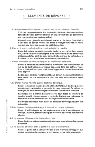 Les services aux particuliers 207
©Dunod–Laphotocopienonautoriséeestundélit.
♦ ÉLÉMENTS DE RÉPONSE ♦
1. Il n’est pas nécessaire d’avoir un compte en banque pour disposer d’un coffre.
Vrai : les banques mettent à la disposition de leurs clients des coffres-
forts aﬁn que ces derniers abritent en lieu sûr les biens ou documents
qui représentent une certaine valeur.
Ce service est généralement réservé aux bons clients car l’installation
d’une salle de coffres revient très chère et le loyer demandé est relati-
vement peu élevé par rapport au coût du service.
2. Pour accéder à un coffre il sufﬁt de posséder la clef de ce coffre.
Faux : le locataire est seul à posséder la clef de son coffre. Pour y accé-
der, il doit se faire accompagner d’un représentant de la banque qui
utilise une clef de contrôle pour permettre l’ouverture du coffre. Seul le
locataire ou son mandataire peut avoir accès au coffre.
3. En cas d’effraction de coffre, le banquier est responsable sans limite.
Faux : le banquier peut être amené à indemniser ses clients en cas de
vol ou de destruction des valeurs déposées dans ses coffres. Toute-
fois, la difﬁculté sera pour la victime d’apporter la preuve de ce qu’elle
aura déposé.
Le banquier limite sa responsabilité à un certain montant, mais le client
peut souscrire une assurance le couvrant pour des montants supé-
rieurs.
4. Le change manuel ne porte que sur des billets de banque.
Faux : lorsqu’un Français désire aller à l’étranger, il doit se procurer
des devises, c’est-à-dire la monnaie du pays concerné. De même, un
étranger peut désirer échanger ses devises contre notre monnaie.
La banque est à même d’assurer à ces deux types de clientèle ce
service appelé change manuel : vente de devises aux nationaux ou
résidents, achats de devises aux étrangers ou non-résidents.
Les billets de banque mais aussi les chèques de voyage peuvent être
échangés.
5. Pour disposer de chèques de voyage, il faut avoir un compte en banque.
Faux : il sufﬁt d’apporter des espèces pour obtenir des chèques de
voyage.Toutefois, certaines banques réservent ce service à leurs seuls
clients.
6. Il n’y a pas de différence entre devise et monnaie.
Faux : la devise est nécessairement une autre monnaie que la monnaie
nationale.
7. Il n’y a pas de différence entre la parité et le cours d’une monnaie.
Faux : la parité est la valeur ofﬁcielle d’une monnaie par rapport aux
autres monnaies ; le cours est le prix auquel la monnaie se négocie.
 