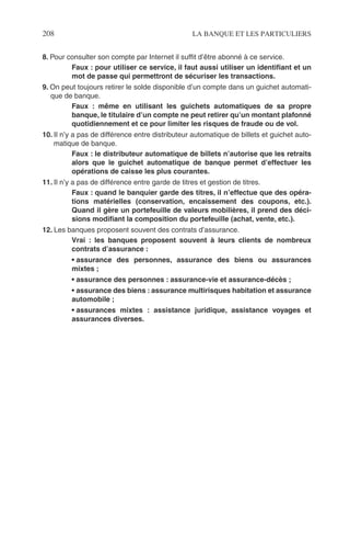 208 LA BANQUE ET LES PARTICULIERS
8. Pour consulter son compte par Internet il sufﬁt d’être abonné à ce service.
Faux : pour utiliser ce service, il faut aussi utiliser un identiﬁant et un
mot de passe qui permettront de sécuriser les transactions.
9. On peut toujours retirer le solde disponible d’un compte dans un guichet automati-
que de banque.
Faux : même en utilisant les guichets automatiques de sa propre
banque, le titulaire d’un compte ne peut retirer qu’un montant plafonné
quotidiennement et ce pour limiter les risques de fraude ou de vol.
10. Il n’y a pas de différence entre distributeur automatique de billets et guichet auto-
matique de banque.
Faux : le distributeur automatique de billets n’autorise que les retraits
alors que le guichet automatique de banque permet d’effectuer les
opérations de caisse les plus courantes.
11. Il n’y a pas de différence entre garde de titres et gestion de titres.
Faux : quand le banquier garde des titres, il n’effectue que des opéra-
tions matérielles (conservation, encaissement des coupons, etc.).
Quand il gère un portefeuille de valeurs mobilières, il prend des déci-
sions modiﬁant la composition du portefeuille (achat, vente, etc.).
12. Les banques proposent souvent des contrats d’assurance.
Vrai : les banques proposent souvent à leurs clients de nombreux
contrats d’assurance :
• assurance des personnes, assurance des biens ou assurances
mixtes ;
• assurance des personnes : assurance-vie et assurance-décès ;
• assurance des biens : assurance multirisques habitation et assurance
automobile ;
• assurances mixtes : assistance juridique, assistance voyages et
assurances diverses.
 