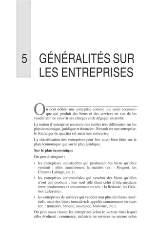 GÉNÉRALITÉS SUR
LES ENTREPRISES
n peut déﬁnir une entreprise comme une unité économi-
que qui produit des biens et des services en vue de les
vendre aﬁn de couvrir ses charges et de dégager un proﬁt.
La notion d’entreprise recouvre des entités très différentes sur les
plan économique, juridique et ﬁnancier : Renault est une entreprise,
le boulanger de quartier est aussi une entreprise.
La classiﬁcation des entreprises peut être aussi bien faite sur le
plan économique que sur le plan juridique.
Sur le plan économique
On peut distinguer :
• les entreprises industrielles qui produisent les biens qu’elles
vendent ; elles transforment la matière (ex. : Peugeot, les
Ciments Lafarge, etc.) ;
• les entreprises commerciales qui vendent des biens qu’elles
n’ont pas produits ; leur seul rôle étant celui d’intermédiaire
entre producteurs et consommateurs (ex. : la Redoute, les Gale-
ries Lafayette) ;
• les entreprises de services qui vendent non plus des biens maté-
riels, mais des biens immatériels appelés couramment services
(ex. : transport, banque, assurance, tourisme, etc.).
On peut aussi classer les entreprises selon le secteur dans lequel
elles évoluent : commerce, industrie ou services ou encore selon
O
5
 
