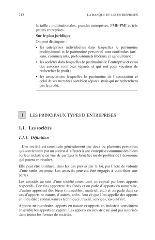 212 LA BANQUE ET LES ENTREPRISES
la taille : multinationales, grandes entreprises, PME-PMI et très
petites entreprises.
Sur le plan juridique
On peut distinguer :
• les entreprises individuelles dans lesquelles le patrimoine
professionnel et le patrimoine personnel sont confondus (arti-
sans, commerçants, professionnels libéraux et agriculteurs) ;
• les sociétés dans lesquelles le patrimoine de l’entreprise et celui
des associés sont bien séparés et qui ont pour vocation de
rechercher le proﬁt ;
• les associations lesquelles le patrimoine de l’association et
celui de ses membres sont bien séparés, mais qui ne recherchent
pas le proﬁt.
LES PRINCIPAUX TYPES D’ENTREPRISES
1.1. Les sociétés
1.1.1. Déﬁnition
Une société est constituée généralement par deux ou plusieurs personnes
qui conviennent par un contrat d’affecter à une entreprise commune des biens
ou leur industrie en vue de partager le bénéﬁce ou de proﬁter de l’économie
qui pourra en résulter.
Elle peut être instituée, dans les cas prévus par la loi, par l’acte de volonté
d’une seule personne. Les associés peuvent être engagés à contribuer aux
pertes.
Les associés au sein d’une société constituent un capital par leurs apports
respectifs. Certains apportent des fonds et on parle d’apports en numéraire,
d’autres apportent des biens (immeubles, matériel, etc.) et on parle dans ce
cas d’apports en nature, d’autres, enﬁn, font ce que l’on appelle des apports
en industrie : connaissances techniques, travail, services, savoir-faire.
Apports en numéraire, apports en nature et apports en industrie constituent
ensemble les apports en capital. Les apports en industrie ne sont pas autorisés
dans toutes les formes de sociétés.
1
 