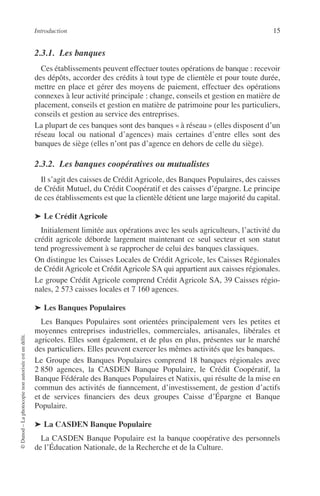 Introduction 15
©Dunod–Laphotocopienonautoriséeestundélit.
2.3.1. Les banques
Ces établissements peuvent effectuer toutes opérations de banque : recevoir
des dépôts, accorder des crédits à tout type de clientèle et pour toute durée,
mettre en place et gérer des moyens de paiement, effectuer des opérations
connexes à leur activité principale : change, conseils et gestion en matière de
placement, conseils et gestion en matière de patrimoine pour les particuliers,
conseils et gestion au service des entreprises.
La plupart de ces banques sont des banques « à réseau » (elles disposent d’un
réseau local ou national d’agences) mais certaines d’entre elles sont des
banques de siège (elles n’ont pas d’agence en dehors de celle du siège).
2.3.2. Les banques coopératives ou mutualistes
Il s’agit des caisses de Crédit Agricole, des Banques Populaires, des caisses
de Crédit Mutuel, du Crédit Coopératif et des caisses d’épargne. Le principe
de ces établissements est que la clientèle détient une large majorité du capital.
➤ Le Crédit Agricole
Initialement limitée aux opérations avec les seuls agriculteurs, l’activité du
crédit agricole déborde largement maintenant ce seul secteur et son statut
tend progressivement à se rapprocher de celui des banques classiques.
On distingue les Caisses Locales de Crédit Agricole, les Caisses Régionales
de Crédit Agricole et Crédit Agricole SA qui appartient aux caisses régionales.
Le groupe Crédit Agricole comprend Crédit Agricole SA, 39 Caisses régio-
nales, 2 573 caisses locales et 7 160 agences.
➤ Les Banques Populaires
Les Banques Populaires sont orientées principalement vers les petites et
moyennes entreprises industrielles, commerciales, artisanales, libérales et
agricoles. Elles sont également, et de plus en plus, présentes sur le marché
des particuliers. Elles peuvent exercer les mêmes activités que les banques.
Le Groupe des Banques Populaires comprend 18 banques régionales avec
2 850 agences, la CASDEN Banque Populaire, le Crédit Coopératif, la
Banque Fédérale des Banques Populaires et Natixis, qui résulte de la mise en
commun des activités de ﬁanncement, d’investissement, de gestion d’actifs
et de services ﬁnanciers des deux groupes Caisse d’Épargne et Banque
Populaire.
➤ La CASDEN Banque Populaire
La CASDEN Banque Populaire est la banque coopérative des personnels
de l’Éducation Nationale, de la Recherche et de la Culture.
 