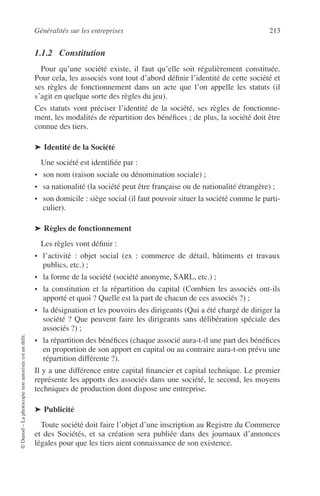 Généralités sur les entreprises 213
©Dunod–Laphotocopienonautoriséeestundélit.
1.1.2 Constitution
Pour qu’une société existe, il faut qu’elle soit régulièrement constituée.
Pour cela, les associés vont tout d’abord déﬁnir l’identité de cette société et
ses règles de fonctionnement dans un acte que l’on appelle les statuts (il
s’agit en quelque sorte des règles du jeu).
Ces statuts vont préciser l’identité de la société, ses règles de fonctionne-
ment, les modalités de répartition des bénéﬁces ; de plus, la société doit être
connue des tiers.
➤ Identité de la Société
Une société est identiﬁée par :
• son nom (raison sociale ou dénomination sociale) ;
• sa nationalité (la société peut être française ou de nationalité étrangère) ;
• son domicile : siège social (il faut pouvoir situer la société comme le parti-
culier).
➤ Règles de fonctionnement
Les règles vont déﬁnir :
• l’activité : objet social (ex : commerce de détail, bâtiments et travaux
publics, etc.) ;
• la forme de la société (société anonyme, SARL, etc.) ;
• la constitution et la répartition du capital (Combien les associés ont-ils
apporté et quoi ? Quelle est la part de chacun de ces associés ?) ;
• la désignation et les pouvoirs des dirigeants (Qui a été chargé de diriger la
société ? Que peuvent faire les dirigeants sans délibération spéciale des
associés ?) ;
• la répartition des bénéﬁces (chaque associé aura-t-il une part des bénéﬁces
en proportion de son apport en capital ou au contraire aura-t-on prévu une
répartition différente ?).
Il y a une différence entre capital ﬁnancier et capital technique. Le premier
représente les apports des associés dans une société, le second, les moyens
techniques de production dont dispose une entreprise.
➤ Publicité
Toute société doit faire l’objet d’une inscription au Registre du Commerce
et des Sociétés, et sa création sera publiée dans des journaux d’annonces
légales pour que les tiers aient connaissance de son existence.
 