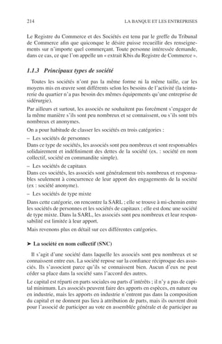 214 LA BANQUE ET LES ENTREPRISES
Le Registre du Commerce et des Sociétés est tenu par le greffe du Tribunal
de Commerce aﬁn que quiconque le désire puisse recueillir des renseigne-
ments sur n’importe quel commerçant. Toute personne intéressée demande,
dans ce cas, ce que l’on appelle un « extrait Kbis du Registre de Commerce ».
1.1.3 Principaux types de société
Toutes les sociétés n’ont pas la même forme ni la même taille, car les
moyens mis en œuvre sont différents selon les besoins de l’activité (la teintu-
rerie du quartier n’a pas besoin des mêmes équipements qu’une entreprise de
sidérurgie).
Par ailleurs et surtout, les associés ne souhaitent pas forcément s’engager de
la même manière s’ils sont peu nombreux et se connaissent, ou s’ils sont très
nombreux et anonymes.
On a pour habitude de classer les sociétés en trois catégories :
– Les sociétés de personnes
Dans ce type de sociétés, les associés sont peu nombreux et sont responsables
solidairement et indéﬁniment des dettes de la société (ex. : société en nom
collectif, société en commandite simple).
– Les sociétés de capitaux
Dans ces sociétés, les associés sont généralement très nombreux et responsa-
bles seulement à concurrence de leur apport des engagements de la société
(ex : société anonyme).
– Les sociétés de type mixte
Dans cette catégorie, on rencontre la SARL ; elle se trouve à mi-chemin entre
les sociétés de personnes et les sociétés de capitaux ; elle est donc une société
de type mixte. Dans la SARL, les associés sont peu nombreux et leur respon-
sabilité est limitée à leur apport.
Mais revenons plus en détail sur ces différentes catégories.
➤ La société en nom collectif (SNC)
Il s’agit d’une société dans laquelle les associés sont peu nombreux et se
connaissent entre eux. La société repose sur la conﬁance réciproque des asso-
ciés. Ils s’associent parce qu’ils se connaissent bien. Aucun d’eux ne peut
céder sa place dans la société sans l’accord des autres.
Le capital est réparti en parts sociales ou parts d’intérêts ; il n’y a pas de capi-
tal minimum. Les associés peuvent faire des apports en espèces, en nature ou
en industrie, mais les apports en industrie n’entrent pas dans la composition
du capital et ne donnent pas lieu à attribution de parts, mais ils ouvrent droit
pour l’associé de participer au vote en assemblée générale et de participer au
 