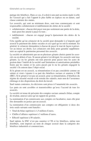 Généralités sur les entreprises 215
©Dunod–Laphotocopienonautoriséeestundélit.
partage des bénéﬁces. Dans ce cas, il a droit à une part au moins égale à celle
de l’associé qui a fait l’apport le plus faible en espèces ou en nature, sauf
clause contraire des statuts.
Les associés, qui sont au minimum deux, sont tous commerçants et sont
responsables solidairement et indéﬁniment des dettes de la société :
• solidairement : chacun doit payer non pas seulement une partie de la dette,
mais peut être amené à payer le tout ;
• indéﬁniment : chacun est engagé jusqu’à épuisement des dettes de la
société.
Cela signiﬁe qu’un créancier de la société peut demander à n’importe quel
associé le paiement des dettes sociales et ceci quel qu’en soit le montant. En
général, le créancier demandera à chacun de payer le tout de façon à préser-
ver au mieux ses droits. Les créanciers ont donc pour garantie supplémen-
taire au capital le patrimoine personnel des associés.
La société est administrée par un ou plusieurs gérants choisis parmi les asso-
ciés ou en dehors d’eux. Si aucun gérant n’est désigné, les associés sont tous
gérants. Le ou les gérants ont tout pouvoir pour passer tous les actes de
gestion dans l’intérêt de la société sauf limitations et autorisations préalables
ﬁxées par les statuts et les actes passés par le ou les gérants engagent la
société s’ils entrent dans l’objet social.
Si le gérant est un associé, sa rémunération n’est pas considérée comme un
salaire et vient s’ajouter à sa part des bénéﬁces sociaux et soumise à l’IR
(BIC). Si le gérant n’est pas un associé, pour sa rémunération, il bénéﬁcie du
régime de sécurité sociale et de retraite des salariés, mais non de l’assurance
chômage et des dispositions du droit du travail.
Sauf statuts contraires, les décisions sont prises à l’unanimité des associés.
Les parts en sont cessibles et transmissibles qu’avec l’accord de tous les
associés.
La société est tenue de présenter des comptes sociaux annuels (bilan, compte
de résultat, annexe) ainsi qu’un rapport de gestion.
La nomination d’un commissaire aux comptes est facultative, mais elle peut
être demandée en justice par un associé.
La nomination d’un commissaire aux comptes est obligatoire si deux des
trois seuils suivants sont franchis :
• Total du bilan supérieur à 1,5 million d’euros.
• Chiffre d’affaires supérieur à 3 millions d’euros.
• Effectif supérieur à 50 salariés.
Sauf option, la SNC n’est pas soumise à l’IS et les bénéﬁces, même non
distribués, sont imposés au nom de chaque associé dans la catégorie des
bénéﬁces industriels et commerciaux.
 