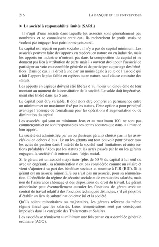 216 LA BANQUE ET LES ENTREPRISES
➤ La société à responsabilité limitée (SARL)
Il s’agit d’une société dans laquelle les associés sont généralement peu
nombreux et se connaissent entre eux. Ils recherchent le proﬁt, mais ne
veulent pas engager leur patrimoine personnel.
Le capital est réparti en parts sociales ; il n’y a pas de capital minimum. Les
associés peuvent faire des apports en espèces, en nature ou en industrie, mais
les apports en industrie n’entrent pas dans la composition du capital et ne
donnent pas lieu à attribution de parts, mais ils ouvrent droit pour l’associé de
participer au vote en assemblée générale et de participer au partage des béné-
ﬁces. Dans ce cas, il a droit à une part au moins égale à celle de l’associé qui
a fait l’apport le plus faible en espèces ou en nature, sauf clause contraire des
statuts.
Les apports en espèces doivent être libérés d’au moins un cinquième de leur
montant au moment de la constitution de la société. Le solde doit impérative-
ment être libéré dans les 5 ans.
Le capital peut être variable. Il doit alors être compris en permanence entre
un minimum et un maximum ﬁxé par les statuts. Cette option a pour principal
avantage l’absence de formalisme pour les opérations d’augmentation ou de
diminution du capital.
Les associés, qui sont au minimum deux et au maximum 100, ne sont pas
commerçants et ne sont responsables des dettes sociales que dans la limite de
leur apport.
La société est administrée par un ou plusieurs gérants choisis parmi les asso-
ciés ou en dehors d’eux. Le ou les gérants ont tout pouvoir pour passer tous
les actes de gestion dans l’intérêt de la société sauf limitations et autorisa-
tions préalables ﬁxées par les statuts et les actes passés par le ou les gérants
engagent la société s’ils entrent dans l’objet social.
Si le gérant est un associé majoritaire (plus de 50 % du capital à lui seul ou
avec un cogérant), sa rémunération n’est pas considérée comme un salaire et
vient s’ajouter à sa part des bénéﬁces sociaux et soumise à l’IR (BIC). Si le
gérant est un associé minoritaire ou n’est pas un associé, pour sa rémunéra-
tion, il bénéﬁcie du régime de sécurité sociale et de retraite des salariés, mais
non de l’assurance chômage et des dispositions du droit du travail. Le gérant
minoritaire peut éventuellement cumuler les fonctions de gérant avec un
contrat de travail relatif à des fonctions techniques distinctes, s’il est possible
d’établir un lien de subordination entre lui et la société.
Qu’ils soient minoritaires ou majoritaires, les gérants relèvent du même
régime ﬁscal que les salariés. Leurs rémunérations sont par conséquent
imposées dans la catégorie des Traitements et Salaires.
Les associés se réunissent au minimum une fois par an en Assemblée générale
ordinaire (AGO).
 