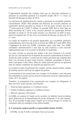 Généralités sur les entreprises 217
©Dunod–Laphotocopienonautoriséeestundélit.
L’approbation annuelle des comptes ainsi que les décisions ordinaires se
prennent en assemblée générale à la majorité simple (50 % + 1 voix). La
minorité de blocage est donc de 50 %.
Les décisions de modiﬁcation des statuts se prennent en assemblée générale
extraordinaire (AGE). Pour prendre une décision, les associés présents ou
représentés doivent posséder au moins le 1/4 des parts sociales lors de la
1re convocation de l’AGE. À défaut, la seconde AGE doit se tenir dans un
délai maximum de 2 mois et les associés présents ou représentés doivent
posséder au moins le 1/5 des parts sociales. Les décisions en AGE se pren-
nent à la majorité des 2/3 des voix. La minorité de blocage est donc de 33 %
+ 1 voix.
Les règles de majorité et de quorum applicables aux assemblées générales
extraordinaires sont issues de la loi en faveur des PME du 2 août 2005. Elles
s’appliquent de droit aux SARL constituées après cette date. Les SARL
constituées antérieurement à cette date ne sont soumises à cette nouvelle
réglementation que si les associés le décident à l’unanimité.
Les parts sociales ne peuvent être cédées à des tiers étrangers à la société
qu’avec le consentement de la majorité des associés représentant au moins la
moitié des parts sociales, à moins que les statuts prévoient une majorité plus
forte. Les cessions de parts entre associés, conjoints, ascendants et descen-
dants sont quant à elles libres. Mais les statuts peuvent prévoir un agrément
dans les mêmes conditions de majorité que pour les tiers.
La société est tenue de présenter des comptes sociaux annuels (bilan, compte
de résultat, annexe) ainsi qu’un rapport de gestion.
La nomination d’un commissaire aux comptes est facultative, mais elle peut
être demandée en justice par un associé ou plusieurs associés représentant au
moins 10 % du capital.
Toutefois, la nomination d’un commissaire aux comptes est obligatoire si
deux des trois seuils suivants sont franchis :
• Total du bilan supérieur à 1,5 million d’euros.
• Chiffre d’affaires supérieur à 3 millions d’euros.
• Effectif supérieur à 50 salariés
La SARL est soumise à l’impôt sur les sociétés. Le bénéﬁce ﬁscal est obtenu
après déduction de la rémunération du ou des dirigeants (s’ils sont rémuné-
rés). Il est possible d’opter pour l’impôt sur le revenu lorsque la société est
constituée entre les membres d’une même famille.
➤ L’entreprise unipersonnelle à responsabilité limitée (EURL)
L’EURL est une S.A.R.L constituée d’un seul associé.
 