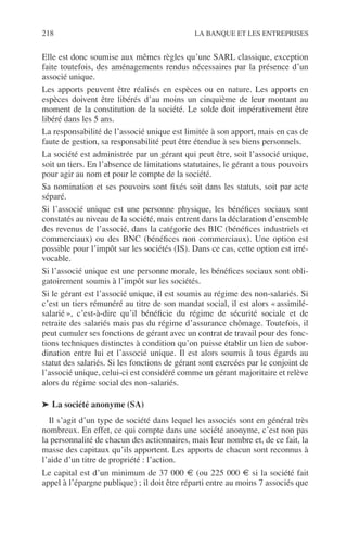 218 LA BANQUE ET LES ENTREPRISES
Elle est donc soumise aux mêmes règles qu’une SARL classique, exception
faite toutefois, des aménagements rendus nécessaires par la présence d’un
associé unique.
Les apports peuvent être réalisés en espèces ou en nature. Les apports en
espèces doivent être libérés d’au moins un cinquième de leur montant au
moment de la constitution de la société. Le solde doit impérativement être
libéré dans les 5 ans.
La responsabilité de l’associé unique est limitée à son apport, mais en cas de
faute de gestion, sa responsabilité peut être étendue à ses biens personnels.
La société est administrée par un gérant qui peut être, soit l’associé unique,
soit un tiers. En l’absence de limitations statutaires, le gérant a tous pouvoirs
pour agir au nom et pour le compte de la société.
Sa nomination et ses pouvoirs sont ﬁxés soit dans les statuts, soit par acte
séparé.
Si l’associé unique est une personne physique, les bénéﬁces sociaux sont
constatés au niveau de la société, mais entrent dans la déclaration d’ensemble
des revenus de l’associé, dans la catégorie des BIC (bénéﬁces industriels et
commerciaux) ou des BNC (bénéﬁces non commerciaux). Une option est
possible pour l’impôt sur les sociétés (IS). Dans ce cas, cette option est irré-
vocable.
Si l’associé unique est une personne morale, les bénéﬁces sociaux sont obli-
gatoirement soumis à l’impôt sur les sociétés.
Si le gérant est l’associé unique, il est soumis au régime des non-salariés. Si
c’est un tiers rémunéré au titre de son mandat social, il est alors « assimilé-
salarié », c’est-à-dire qu’il bénéﬁcie du régime de sécurité sociale et de
retraite des salariés mais pas du régime d’assurance chômage. Toutefois, il
peut cumuler ses fonctions de gérant avec un contrat de travail pour des fonc-
tions techniques distinctes à condition qu’on puisse établir un lien de subor-
dination entre lui et l’associé unique. Il est alors soumis à tous égards au
statut des salariés. Si les fonctions de gérant sont exercées par le conjoint de
l’associé unique, celui-ci est considéré comme un gérant majoritaire et relève
alors du régime social des non-salariés.
➤ La société anonyme (SA)
Il s’agit d’un type de société dans lequel les associés sont en général très
nombreux. En effet, ce qui compte dans une société anonyme, c’est non pas
la personnalité de chacun des actionnaires, mais leur nombre et, de ce fait, la
masse des capitaux qu’ils apportent. Les apports de chacun sont reconnus à
l’aide d’un titre de propriété : l’action.
Le capital est d’un minimum de 37 000 € (ou 225 000 € si la société fait
appel à l’épargne publique) ; il doit être réparti entre au moins 7 associés que
 