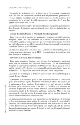 Généralités sur les entreprises 219
©Dunod–Laphotocopienonautoriséeestundélit.
l’on appelle des actionnaires. Les actions peuvent être anonymes ou nomina-
tives sauf dans les sociétés non cotées où elles ne peuvent être que nominati-
ves. Les apports en espèces doivent être libérés pour moitié au moins à la
constitution de la société, le solde devant être versé dans les 5 ans. Les
apports en industrie sont exclus.
La société anonyme est gérée par des mandataires élus par les actionnaires ;
deux formules de direction sont possibles (le choix doit être indiqué dans les
statuts) :
• Conseil d’administration et Président-Directeur général
Dans cette première formule, les actionnaires réunis en assemblée générale
désignent parmi eux les membres du Conseil d’Administration (3 à
18 membres), appelés administrateurs, qui choisissent parmi eux un président
qui est le plus souvent aussi Directeur général et est donc appelé couramment
Président-Directeur général (PDG).
Les décisions de gestion sont prises par le Conseil d’Administration, mais la
gestion courante est assurée par le PDG ; ceux qui gèrent la société en sont
donc forcément actionnaires.
• Directoire et Conseil de Surveillance
Dans cette deuxième formule, plus récente, les actionnaires désignent
parmi eux les membres du Conseil de Surveillance (3 à 18 membres) qui
désignent à leur tour les membres du Directoire (1 à 5, ou jusqu’à 7 si la
société est cotée). Ces derniers ne sont pas obligatoirement choisis parmi les
actionnaires ; il s’agit même souvent de salariés à haute compétence.
La gestion est assurée par le directoire qui voit son action contrôlée par le
conseil de surveillance.
Le président et le directeur général sont « assimilés-salariés », c’est-à-dire
qu’ils bénéﬁcient du régime de sécurité sociale et de retraite des salariés, en
ce qui concerne leurs fonctions de dirigeant, et ce, quel que soit le nombre
d’actions qu’ils détiennent dans la société. Le Président peut cumuler ses
fonctions de président avec un contrat de travail (conclu antérieurement à sa
nomination) relatif à des fonctions techniques distinctes. Mais il ne sera
couvert par les Assedic au titre de ce contrat que s’il est possible d’établir un
lien de subordination entre lui et la société.
Les autres administrateurs ne sont rémunérés que par des jetons de présence
et ils ne relèvent donc, ni du régime des salariés, ni de celui des non-salariés.
Toutefois, les administrateurs peuvent cumuler leur mandat social avec un
contrat de travail si ce dernier correspond à un emploi effectif. Le nombre
d’administrateurs ayant un contrat de travail ne doit pas dépasser le tiers des
administrateurs en fonction.
 