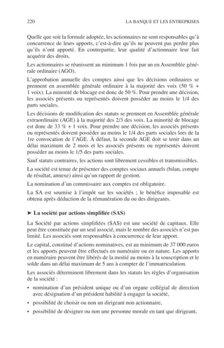 220 LA BANQUE ET LES ENTREPRISES
Quelle que soit la formule adoptée, les actionnaires ne sont responsables qu’à
concurrence de leurs apports, c’est-à-dire qu’ils ne peuvent pas perdre plus
qu’ils n’ont apporté. En contrepartie, leur qualité d’actionnaire leur fait
acquérir des droits.
Les actionnaires se réunissent au minimum 1 fois par an en Assemblée géné-
rale ordinaire (AGO).
L’approbation annuelle des comptes ainsi que les décisions ordinaires se
prennent en assemblée générale ordinaire à la majorité des voix (50 % +
1 voix). La minorité de blocage est donc de 50 %. Pour prendre une décision,
les associés présents ou représentés doivent posséder au moins le 1/4 des
parts sociales.
Les décisions de modiﬁcation des statuts se prennent en Assemblée générale
extraordinaire (AGE) à la majorité des 2/3 des voix. La minorité de blocage
est donc de 33 % + 1 voix. Pour prendre une décision, les associés présents
ou représentés doivent posséder au moins le 1/4 des parts sociales lors de la
1re convocation de l’AGE. À défaut, la seconde AGE doit se tenir dans un
délai maximum de 2 mois et les associés présents ou représentés doivent
posséder au moins le 1/5 des parts sociales.
Sauf statuts contraires, les actions sont librement cessibles et transmissibles.
La société est tenue de présenter des comptes sociaux annuels (bilan, compte
de résultat, annexe) ainsi qu’un rapport de gestion.
La nomination d’un commissaire aux comptes est obligatoire.
La SA est soumise à l’impôt sur les sociétés ; le bénéﬁce imposable est
obtenu après déduction de la rémunération du ou des dirigeants.
➤ La société par actions simpliﬁée (SAS)
La Société par actions simpliﬁées (SAS) est une société de capitaux. Elle
peut être constituée par un seul associé, mais le nombre des associés n’est pas
limité. Les associés sont responsables à concurrence de leur apport.
Le capital, constitué d’actions nominatives, est au minimum de 37 000 euros
et les apports peuvent être effectués en numéraire ou en nature. Les apports
en numéraire peuvent être libérés de la moitié au moins à la souscription et le
solde dans un délai maximum de 5 ans à compter de l’immatriculation.
Les associés déterminent librement dans les statuts les règles d’organisation
de la société :
• nomination d’un président unique ou d’un organe collégial de direction
avec désignation d’un président habilité à engager la société,
• possibilité de choisir ou non un dirigeant non actionnaire,
• possibilité de désigner ou non une personne morale en tant que dirigeant,
 