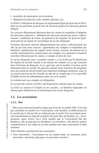 Généralités sur les entreprises 221
©Dunod–Laphotocopienonautoriséeestundélit.
• modalités de nomination, de révocation,
• délégation de pouvoirs à des comités spéciaux, etc.
La SAS a l’obligation de désigner un représentant légal qui peut être le Prési-
dent ou une personne ayant le titre de directeur général ou directeur général
délégué.
Les associés déterminent librement dans les statuts les modalités d’adoption
des décisions collectives : déﬁnition des décisions devant être prises collecti-
vement ; conditions de forme, de quorum et de majorité. Ils peuvent égale-
ment prévoir un organe de surveillance du ou des dirigeants.
Certaines décisions doivent obligatoirement être prises collectivement (en
AG ou par tout autre moyen) : approbation des comptes et répartition des
bénéﬁces, modiﬁcation du capital social, fusion, scission, dissolution de la
société, nomination des commissaires aux comptes. Les quorums et majorité
sont ﬁxés librement par les statuts, y compris le droit de veto.
Le ou les dirigeants sont « assimilés-salariés », c’est-à-dire qu’ils bénéﬁcient
du régime de sécurité sociale et de retraite des salariés, en ce qui concerne
leurs fonctions de dirigeant, et ce, quel que soit le nombre d’actions qu’ils
détiennent dans la société. Ils peuvent cumuler leurs fonctions de dirigeants
avec un contrat de travail relatif à des fonctions techniques distinctes, mais ils
ne seront couverts par les Assedic au titre de ce contrat que s’il est possible
d’établir un lien de subordination entre eux et la société.
Le commissaire aux comptes est obligatoire.
La cession des actions est libre sauf disposition contraire dans les statuts.
La SAS est soumise à l’impôt sur les sociétés ; le bénéﬁce imposable est
obtenu après déduction de la rémunération du ou des dirigeants.
1.2. Les associations
1.2.1. But
Elles sont à but non lucratif et régies par la loi du 1er juillet 1901. Il ne faut
pas confondre la société avec l’association, cette dernière se différenciant de
la société par le fait qu’elle ne recherche pas le proﬁt. Une association pour-
suit normalement un objectif en dehors de toute idée de bénéﬁce (ex : ensei-
gnement, sport, loisirs, etc.). Cela signiﬁe que si l’association fait des
bénéﬁces, elle ne peut pas les distribuer à ses membres ; elle doit les utiliser
conformément à son objet ou en faire proﬁter une autre association d’objet
similaire.
Trois éléments caractérisent une association :
• Une convention : l’association est un contrat entre, au minimum, deux
personnes : personnes physiques ou personnes morales ;
 