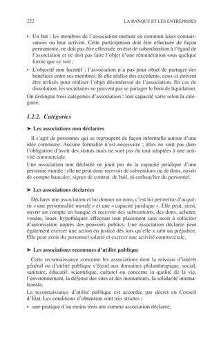 222 LA BANQUE ET LES ENTREPRISES
• Un but : les membres de l’association mettent en commun leurs connais-
sances ou leur activité. Cette participation doit être effectuée de façon
permanente, ne doit pas être effectuée en état de subordination à l’égard de
l’association et ne doit pas faire l’objet d’une rémunération sous quelque
forme que ce soit ;
• L’objectif non lucratif : l’association n’a pas pour objet de partager des
bénéﬁces entre ses membres. Si elle réalise des excédents, ceux-ci doivent
être utilisés pour réaliser l’objet désintéressé de l’association. En cas de
dissolution, les sociétaires ne peuvent pas se partager le boni de liquidation.
On distingue trois catégories d’association : leur capacité varie selon la caté-
gorie.
1.2.2. Catégories
➤ Les associations non déclarées
Il s’agit de personnes qui se regroupent de façon informelle autour d’une
idée commune. Aucune formalité n’est nécessaire ; elles ne sont pas dans
l’obligation d’avoir des statuts mais ne sont pas du tout adaptées à une acti-
vité commerciale.
Une association non déclarée ne jouit pas de la capacité juridique d’une
personne morale : elle ne peut donc recevoir de subventions ou de dons, ouvrir
de compte bancaire, signer de contrat, de bail, ni embaucher du personnel.
➤ Les associations déclarées
Déclarer une association et lui donner un nom, c’est lui permettre d’acqué-
rir « une personnalité morale » et une « capacité juridique ». Elle peut, ainsi,
ouvrir un compte en banque et recevoir des subventions, des dons, acheter,
vendre, louer, hypothéquer, effectuer tout placement sans avoir à solliciter
d’autorisation auprès des pouvoirs publics. Une association déclarée peut
également exercer une action en justice dès lors qu’elle a subi un préjudice.
Elle peut avoir du personnel salarié et exercer une activité commerciale.
➤ Les associations reconnues d’utilité publique
Cette reconnaissance concerne les associations dont la mission d’intérêt
général ou d’utilité publique s’étend aux domaines philanthropique, social,
sanitaire, éducatif, scientiﬁque, culturel ou concerne la qualité de la vie,
l’environnement, la défense des sites et des monuments, la solidarité interna-
tionale.
La reconnaissance d’utilité publique est accordée par décret en Conseil
d’État. Les conditions d’obtention sont très strictes :
• une pratique d’au moins trois ans comme association déclarée,
 