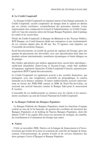 16 PRINCIPES DE TECHNIQUE BANCAIRE
➤ Le Crédit Coopératif
Le Groupe Crédit Coopératif est organisé autour d’une banque nationale, le
Crédit Coopératif, société coopérative de banque dont le capital est détenu
par ses clients sociétaires, essentiellement des personnes morales. Leurs
représentants élus composent le Conseil d’Administration. Le Crédit Coopé-
ratif est l’une des maisons mères du Groupe Banque Populaire, dont il partage
les outils et les savoir-faire.
Filiale du Crédit Coopératif, la Banque du Bâtiment et des Travaux Publics,
BTP Banque, est l’outil ﬁnancier dédié aux entreprises et aux institutionnels
de ces secteurs depuis plus de 80 ans. Ses 32 agences sont réparties sur
l’ensemble du territoire français.
Ecoﬁ Investissements, la société de gestion de capitaux du Groupe, gère une
gamme de placements très diversiﬁée, avec une spécialisation forte dans les
produits actions internationales, monétaires dynamiques et fonds éthiques ou
de partage.
Des ﬁliales spécialisées par métiers apportent leurs savoir-faire spéciﬁques :
crédit-bail immobilier (Inter-Coop et Sicomi-Coop), crédit bail mobilier
(Coopamat), ingénierie ﬁnancière (Crédit Coopératif Conseil), transmission-
acquisition (BTP Capital Investissement).
Le Crédit Coopératif est également associé à des sociétés ﬁnancières, qui
pratiquent, avec une compétence sectorielle ou géographique, la caution
mutuelle ou la ﬁnance solidaire. D’autres établissements associés intervien-
nent en faveur des PME-PMI comme la SDR du Nord Pas-de-Calais, ou
exercent une activité bancaire comme la Banque Edel pour le mouvement
E. Leclerc.
L’ensemble de ces établissements se retrouve avec les clients et les mouve-
ments sociétaires au sein du Conseil National du Crédit Coopératif.
◆ La Banque Fédérale des Banques Populaires
La Banque Fédérale des Banques Populaires réunit les fonctions d’organe
central au sens de la loi bancaire, de gestion des excédents de trésorerie des
Banques Populaires et de holding de Natexis Banques Populaires, dont elle
détient 72,85 % du capital. Elle exerce les missions de stratégie, de contrôle,
de coordination et d’animation du Groupe tout entier.
◆ Natixis
Créée en novembre 2006, Natixis est la banque de ﬁnancement et d’inves-
tissement qui résulte de la mise en commun des activités de banque de ﬁnan-
cement, d’investissement, de gestion d’actifs et de services ﬁnanciers des
deux groupes Caisse d’Épargne et Banque Populaire.
 