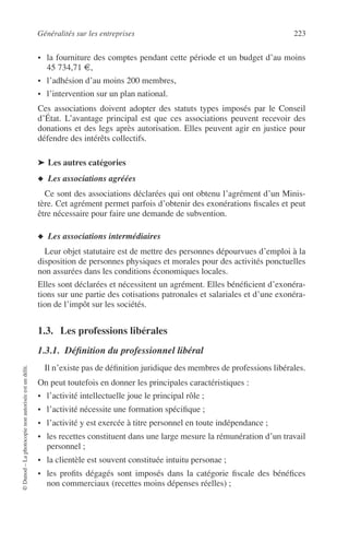 Généralités sur les entreprises 223
©Dunod–Laphotocopienonautoriséeestundélit.
• la fourniture des comptes pendant cette période et un budget d’au moins
45 734,71 €,
• l’adhésion d’au moins 200 membres,
• l’intervention sur un plan national.
Ces associations doivent adopter des statuts types imposés par le Conseil
d’État. L’avantage principal est que ces associations peuvent recevoir des
donations et des legs après autorisation. Elles peuvent agir en justice pour
défendre des intérêts collectifs.
➤ Les autres catégories
◆ Les associations agréées
Ce sont des associations déclarées qui ont obtenu l’agrément d’un Minis-
tère. Cet agrément permet parfois d’obtenir des exonérations ﬁscales et peut
être nécessaire pour faire une demande de subvention.
◆ Les associations intermédiaires
Leur objet statutaire est de mettre des personnes dépourvues d’emploi à la
disposition de personnes physiques et morales pour des activités ponctuelles
non assurées dans les conditions économiques locales.
Elles sont déclarées et nécessitent un agrément. Elles bénéﬁcient d’exonéra-
tions sur une partie des cotisations patronales et salariales et d’une exonéra-
tion de l’impôt sur les sociétés.
1.3. Les professions libérales
1.3.1. Déﬁnition du professionnel libéral
Il n’existe pas de déﬁnition juridique des membres de professions libérales.
On peut toutefois en donner les principales caractéristiques :
• l’activité intellectuelle joue le principal rôle ;
• l’activité nécessite une formation spéciﬁque ;
• l’activité y est exercée à titre personnel en toute indépendance ;
• les recettes constituent dans une large mesure la rémunération d’un travail
personnel ;
• la clientèle est souvent constituée intuitu personae ;
• les proﬁts dégagés sont imposés dans la catégorie ﬁscale des bénéﬁces
non commerciaux (recettes moins dépenses réelles) ;
 