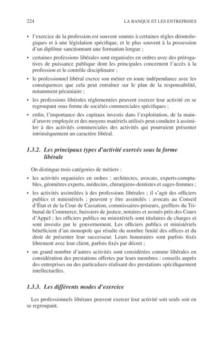 224 LA BANQUE ET LES ENTREPRISES
• l’exercice de la profession est souvent soumis à certaines règles déontolo-
giques et à une législation spéciﬁque, et le plus souvent à la possession
d’un diplôme sanctionnant une formation longue ;
• certaines professions libérales sont organisées en ordres avec des préroga-
tives de puissance publique dont les principales concernent l’accès à la
profession et le contrôle disciplinaire ;
• le professionnel libéral exerce son métier en toute indépendance avec les
conséquences que cela peut entraîner sur le plan de la responsabilité,
notamment pécuniaire ;
• les professions libérales réglementées peuvent exercer leur activité en se
regroupant sous forme de sociétés commerciales spéciﬁques ;
• enﬁn, l’importance des capitaux investis dans l’exploitation, de la main-
d’œuvre employée et des moyens matériels utilisés peut conduire à assimi-
ler à des activités commerciales des activités qui pourraient présenter
intrinsèquement un caractère libéral.
1.3.2. Les principaux types d’activité exercés sous la forme
libérale
On distingue trois catégories de métiers :
• les activités organisées en ordres : architectes, avocats, experts-compta-
bles, géomètres experts, médecins, chirurgiens-dentistes et sages-femmes ;
• les activités assimilées à des professions libérales ; il s’agit des ofﬁciers
publics et ministériels ; peuvent y être assimilés : avocats au Conseil
d’État et de la Cour de Cassation, commissaires-priseurs, grefﬁers du Tri-
bunal de Commerce, huissiers de justice, notaires et avoués près des Cours
d’Appel ; les ofﬁciers publics ou ministériels sont titulaires de charges et
sont investis par le gouvernement. Les ofﬁciers publics et ministériels
bénéﬁcient d’un monopole qui résulte du nombre limité des ofﬁces et du
droit de présenter leur successeur. Leurs honoraires sont parfois ﬁxés
librement avec leur client, parfois ﬁxés par décret ;
• un grand nombre d’autres activités sont considérées comme libérales en
considération des prestations offertes par leurs membres : conseils auprès
des entreprises ou des particuliers réalisant des prestations spéciﬁquement
intellectuelles.
1.3.3. Les différents modes d’exercice
Les professionnels libéraux peuvent exercer leur activité soit seuls soit en
se regroupant.
 