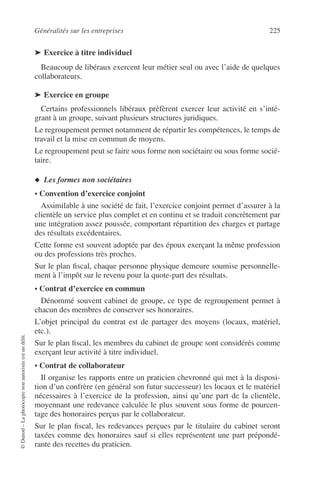 Généralités sur les entreprises 225
©Dunod–Laphotocopienonautoriséeestundélit.
➤ Exercice à titre individuel
Beaucoup de libéraux exercent leur métier seul ou avec l’aide de quelques
collaborateurs.
➤ Exercice en groupe
Certains professionnels libéraux préfèrent exercer leur activité en s’inté-
grant à un groupe, suivant plusieurs structures juridiques.
Le regroupement permet notamment de répartir les compétences, le temps de
travail et la mise en commun de moyens.
Le regroupement peut se faire sous forme non sociétaire ou sous forme socié-
taire.
◆ Les formes non sociétaires
• Convention d’exercice conjoint
Assimilable à une société de fait, l’exercice conjoint permet d’assurer à la
clientèle un service plus complet et en continu et se traduit concrètement par
une intégration assez poussée, comportant répartition des charges et partage
des résultats excédentaires.
Cette forme est souvent adoptée par des époux exerçant la même profession
ou des professions très proches.
Sur le plan ﬁscal, chaque personne physique demeure soumise personnelle-
ment à l’impôt sur le revenu pour la quote-part des résultats.
• Contrat d’exercice en commun
Dénommé souvent cabinet de groupe, ce type de regroupement permet à
chacun des membres de conserver ses honoraires.
L’objet principal du contrat est de partager des moyens (locaux, matériel,
etc.).
Sur le plan ﬁscal, les membres du cabinet de groupe sont considérés comme
exerçant leur activité à titre individuel.
• Contrat de collaborateur
Il organise les rapports entre un praticien chevronné qui met à la disposi-
tion d’un confrère (en général son futur successeur) les locaux et le matériel
nécessaires à l’exercice de la profession, ainsi qu’une part de la clientèle,
moyennant une redevance calculée le plus souvent sous forme de pourcen-
tage des honoraires perçus par le collaborateur.
Sur le plan ﬁscal, les redevances perçues par le titulaire du cabinet seront
taxées comme des honoraires sauf si elles représentent une part prépondé-
rante des recettes du praticien.
 