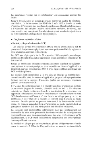 226 LA BANQUE ET LES ENTREPRISES
Les redevances versées par le collaborateur sont considérées comme des
loyers.
Jusqu’à présent, seuls les avocats pouvaient exercer en qualité de collabora-
teur libéral. La loi en faveur des PME du 2 août 2005 a étendu ce mode
d’exercice à l’ensemble des membres des professions libérales réglementées,
à l’exception des ofﬁciers publics ministériels (notaires, huissiers), des
commissaires aux comptes et des administrateurs et mandataires judiciaires
au redressement et à la liquidation des entreprises.
◆ Les formes sociétaires civiles
• Société civile professionnelle (SCP)
Les sociétés civiles professionnelles (SCP) ont été créées dans le but de
permettre à des personnes physiques ayant une profession libérale réglemen-
tée d’exercer en commun cette activité.
Les SCP sont régies par la loi du 29 novembre 1966 complétée pour chaque
profession libérale de décrets d’application tenant compte des spéciﬁcités de
leur activité.
Seules les professions libérales soumises à un statut législatif ou réglemen-
taire, ou dont le titre est protégé, et pour lesquelles un décret d’application a
été publié, peuvent constituer une SCP. Il n’est pas possible de constituer une
SCP pluridisciplinaire.
Les associés sont au minimum 2 ; il n’y a pas en principe de nombre maxi-
mum d’associés, mais les décrets d’application propres à chaque profession
limitent souvent le nombre d’associés. Seules des personnes physiques
peuvent constituer une SCP.
Il n’y a pas de capital minimum et il peut être constitué d’apports en espèces
ou en nature (apport de matériel, clientèle, droit au bail...). Ces derniers
doivent être libérés entièrement lors de la constitution de la structure. Les
apports en industrie sont possibles et constituent des éléments essentiels de la
SCP dans la mesure où l’associé n’entre dans la société que pour y exercer sa
profession et où l’objet de la société se confond avec l’activité de leurs
membres. De tels apports ne peuvent concourir à la formation du capital
social. Ils donnent cependant lieu à l’attribution de parts ouvrant droit au
partage des bénéﬁces et à une participation aux décisions collectives.
Les associés sont responsables indéﬁniment mais pas solidairement sur
l’ensemble de leurs biens personnels des dettes sociales. Ils sont également
responsables sur leurs biens personnels tenus des actes professionnels qu’ils
accomplissent, la SCP étant solidairement responsable des conséquences
dommageables de ces actes.
La société est dirigée par un ou plusieurs gérants obligatoirement choisis
parmi les associés. À défaut de désignation, tous les associés sont considérés
 