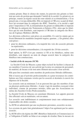 Généralités sur les entreprises 227
©Dunod–Laphotocopienonautoriséeestundélit.
comme gérants. Dans le silence des statuts, les pouvoirs des gérants se limi-
tent aux actes de gestion que demande l’intérêt de la société. Le gérant est, en
principe, soumis au régime social des non-salariés et sa rémunération, s’il en
perçoit une, n’est pas déductible. Elle est imposée à l’IR avec sa part de béné-
ﬁces lui revenant dans la catégorie des BNC. Toutefois, si la société a opté
pour l’imposition à l’IS, la rémunération du gérant est déductible et imposée
à l’IR dans la catégorie des Traitements et Salaires (TS) ; alors que les béné-
ﬁces qui lui sont distribués, sont imposés à l’IR dans la catégorie des Reve-
nus de Capitaux Mobiliers (RCM).
Les décisions collectives sont prises en assemblée. Ce sont les statuts qui en
ﬁxent librement les modalités (majorité requise, quorum...). En général, elles
sont prises :
• pour les décisions ordinaires, à la majorité des voix des associés présents
ou représentés,
• pour les décisions extraordinaires, à la majorité des 3/4 des associés.
Sauf option, la SCP n’est pas soumise à l’IS et les bénéﬁces, même non
distribués, sont imposés au nom de chaque associé dans la catégorie des
bénéﬁces non commerciaux.
• Société civile de moyens (SCM)
La Société Civile de Moyens a pour objet exclusif de faciliter à chacun de
ses membres l’exercice de son activité par la mise en commun de personnel,
de matériel, de locaux et de tout autre élément nécessaire à leur activité.
Elle peut être constituée entre membres de professions libérales différentes.
Elle n’exerce pas d’activités professionnelles et a pour ressources les contri-
butions aux frais communs versées par les associés et destinées à couvrir les
dépenses de la Société.
Les associés sont au minimum 2 et ne peuvent être que des membres d’une
ou plusieurs professions libérales ; il peut s’agir de membres exerçant à titre
individuel, comme de personnes morales, telles que des Associations ou
même des Sociétés Civiles Professionnelles.
La Société Civile de Moyens est constituée librement. Les apports peuvent
être effectués soit en numéraire, soit en nature.
Les associés sont indéﬁniment et conjointement (mais non solidairement)
responsables des dettes sociales.
La SCM est administrée par une ou plusieurs personnes, associées ou non.
Les cessions de parts font généralement l’objet d’un agrément par les autres
associés.
La SCM relève du régime des BIC (Bénéﬁces Industriels et Commerciaux) et
a l’obligation d’établir un bilan et un compte de résultat. Dans la mesure où
 
