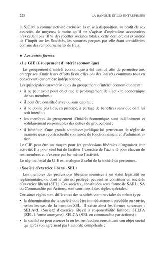 228 LA BANQUE ET LES ENTREPRISES
la S.C.M. a comme activité exclusive la mise à disposition, au proﬁt de ses
associés, de moyens, à moins qu’il ne s’agisse d’opérations accessoires
n’excédant pas 10 % des recettes sociales totales, cette dernière est exonérée
de l’impôt sur les Sociétés, les sommes perçues par elle étant considérées
comme des remboursements de frais.
◆ Les autres formes
• Le GIE (Groupement d’intérêt économique)
Le groupement d’intérêt économique a été institué aﬁn de permettre aux
entreprises d’unir leurs efforts là où elles ont des intérêts communs tout en
conservant leur entière indépendance.
Les principales caractéristiques du groupement d’intérêt économique sont :
• il ne peut avoir pour objet que le prolongement de l’activité économique
de ses membres ;
• il peut être constitué avec ou sans capital ;
• il ne donne pas lieu, en principe, à partage de bénéﬁces sans que cela lui
soit interdit ;
• les membres du groupement d’intérêt économique sont indéﬁniment et
solidairement responsables des dettes du groupement ;
• il bénéﬁcie d’une grande souplesse juridique lui permettant de régler de
manière quasi contractuelle son mode de fonctionnement et d’administra-
tion.
Le GIE peut être un moyen pour les professions libérales d’organiser leur
activité. Il a pour seul but de faciliter l’exercice de l’activité pour chacun de
ses membres et n’exerce pas lui-même l’activité.
Le régime ﬁscal du GIE est analogue à celui de la société de personnes.
• Société d’exercice libéral (SEL)
Les membres des professions libérales soumises à un statut législatif ou
réglementaire, ou dont le titre est protégé, peuvent se constituer en sociétés
d’exercice libéral (SEL). Ces sociétés, constituées sous forme de SARL, SA
ou Commandite par Actions, sont soumises à des règles spéciales.
Certaines règles sont différentes des sociétés commerciales du même type :
• la dénomination de la société doit être immédiatement précédée ou suivie,
selon les cas, de la mention SEL. Il existe ainsi les formes suivantes :
SELARL (Société d’exercice libéral à responsabilité limitée), SELFA
(SEL à forme anonyme), SELCA (SEL en commandite par actions) ;
• la société ne peut exercer la ou les professions constituant son objet social
qu’après son agrément par l’autorité compétente ;
 